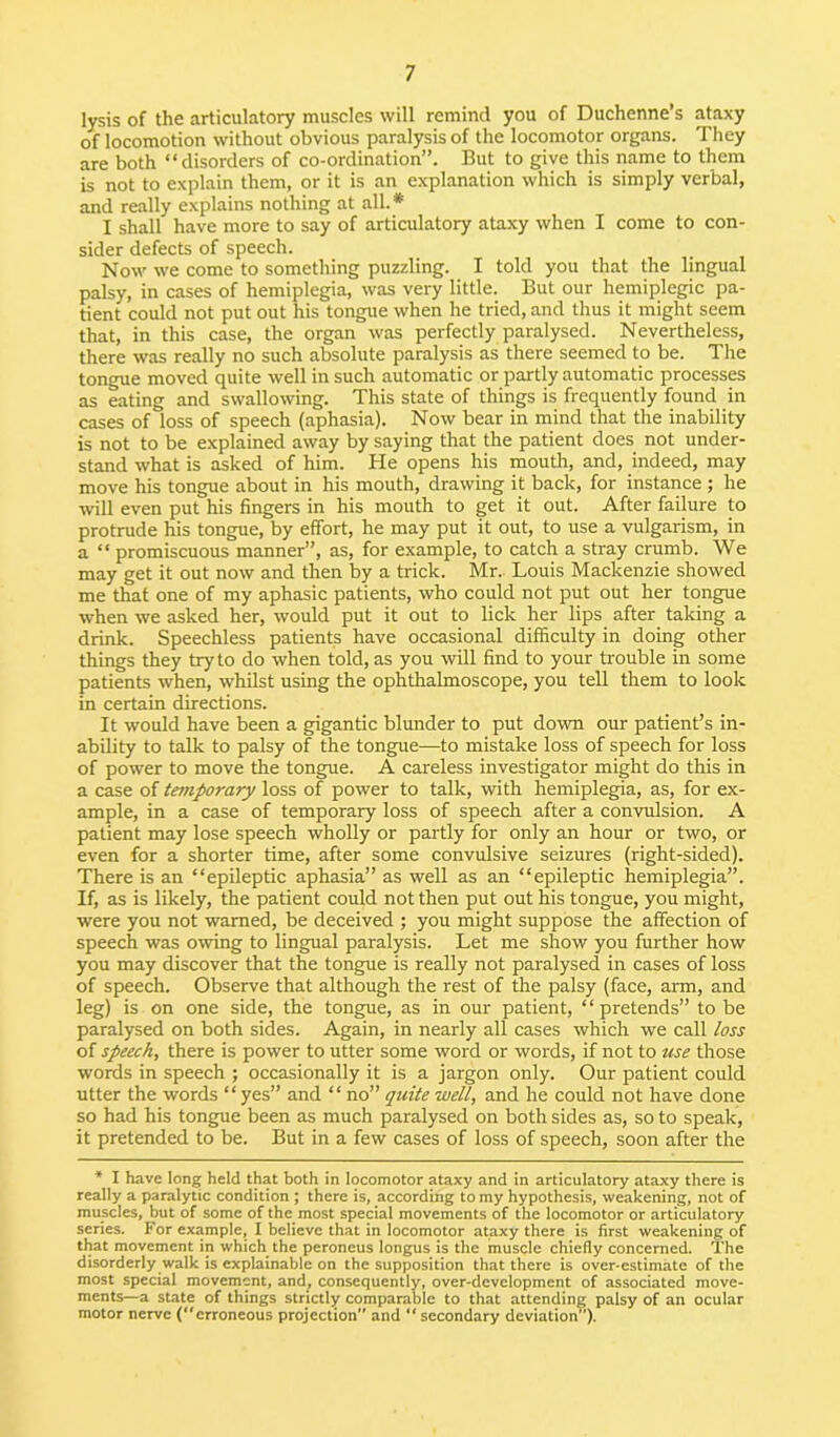 lysis of the articulatory muscles will remind you of Duchenne’s ataxy of locomotion without obvious paralysis of the locomotor organs. They are both “disorders of co-ordination”. But to give this name to them is not to explain them, or it is an explanation which is simply verbal, and really explains nothing at all.* I shall have more to say of articulatory ataxy when I come to con- sider defects of speech. Now we come to something puzzling. I told you that the lingual palsy, in cases of hemiplegia, was very little. But our hemiplegic pa- tient could not put out his tongue when he tried, and thus it might seem that, in this case, the organ was perfectly paralysed. Nevertheless, there was really no such absolute paralysis as there seemed to be. The tongue moved quite well in such automatic or partly automatic processes as eating and swallowing. This state of things is frequently found in cases of loss of speech (aphasia). Now bear in mind that the inability is not to be explained away by saying that the patient does not under- stand what is asked of him. He opens his mouth, and, indeed, may move his tongue about in his mouth, drawing it back, for instance ; he will even put his fingers in his mouth to get it out. After failure to protrude his tongue, by effort, he may put it out, to use a vulgarism, in a “ promiscuous manner”, as, for example, to catch a stray crumb. We may get it out now and then by a trick. Mr. Louis Mackenzie showed me that one of my aphasic patients, who could not put out her tongue when we asked her, would put it out to lick her lips after taking a drink. Speechless patients have occasional difficulty in doing other things they try to do when told, as you will find to your trouble in some patients when, whilst using the ophthalmoscope, you tell them to look in certain directions. It would have been a gigantic blunder to put down our patient’s in- ability to talk to palsy of the tongue—to mistake loss of speech for loss of power to move the tongue. A careless investigator might do this in a case of temporary loss of power to talk, with hemiplegia, as, for ex- ample, in a case of temporary loss of speech after a convulsion. A patient may lose speech wholly or partly for only an hour or two, or even for a shorter time, after some convulsive seizures (right-sided). There is an “epileptic aphasia” as well as an “epileptic hemiplegia”. If, as is likely, the patient could not then put out his tongue, you might, were you not warned, be deceived ; you might suppose the affection of speech was owing to lingual paralysis. Let me show you further how you may discover that the tongue is really not paralysed in cases of loss of speech. Observe that although the rest of the palsy (face, arm, and leg) is on one side, the tongue, as in our patient, “ pretends” to be paralysed on both sides. Again, in nearly all cases which we call loss of speech, there is power to utter some word or words, if not to use those words in speech ; occasionally it is a jargon only. Our patient could utter the words “ yes” and “ no” quite well, and he could not have done so had his tongue been as much paralysed on both sides as, so to speak, it pretended to be. But in a few cases of loss of speech, soon after the * I have long held that both in locomotor ataxy and in articulatory ataxy there is really a paralytic condition ; there is, according to my hypothesis, weakening, not of muscles, but of some of the most special movements of the locomotor or articulatory series. For example, I believe that in locomotor ataxy there is first weakening of that movement in which the peroneus longus is the muscle chiefly concerned. The disorderly walk is explainable on the supposition that there is over-estimate of the most special movement, and, consequently, over-development of associated move- ments—a state of things strictly comparable to that attending palsy of an ocular motor nerve (“erroneous projection and “ secondary deviation”).