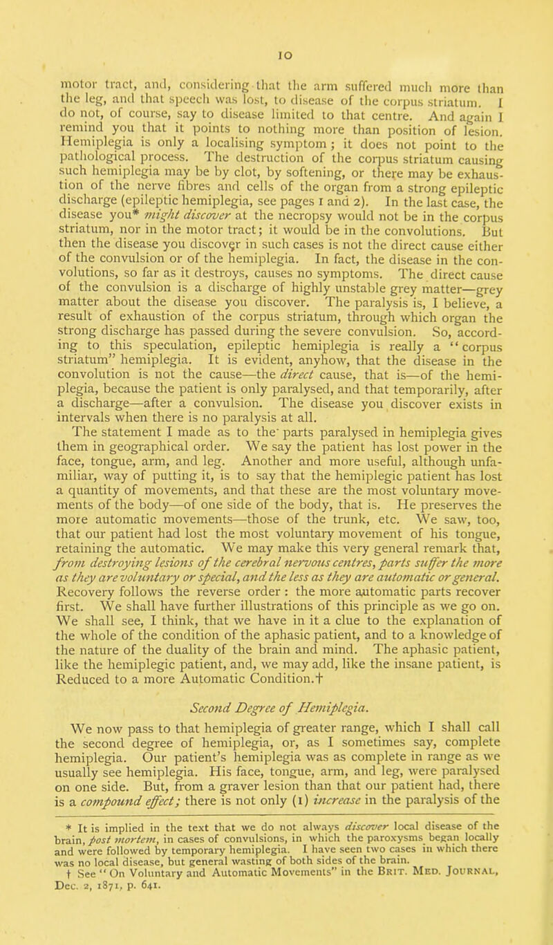 IO motor tract, and, considering - that the arm suffered much more than the leg, and that speech was lost, to disease of the corpus striatum. I do not, of course, say to disease limited to that centre. And again J remind you that it points to nothing more than position of lesion. Hemiplegia is only a localising symptom; it does not point to the pathological process. The destruction of the corpus striatum causing such hemiplegia may be by clot, by softening, or there may be exhaus- tion of the nerve fibres and cells of the organ from a strong epileptic discharge (epileptic hemiplegia, see pages I and 2). In the last case, the disease you* might discover at the necropsy would not be in the corpus striatum, nor in the motor tract; it would be in the convolutions. But then the disease you discover in such cases is not the direct cause either of the convulsion or of the hemiplegia. In fact, the disease in the con- volutions, so far as it destroys, causes no symptoms. The direct cause of the convulsion is a discharge of highly unstable grey matter—grey matter about the disease you discover. The paralysis is, I believe, a result of exhaustion of the corpus striatum, through which organ the strong discharge has passed during the severe convulsion. So, accord- ing to this speculation, epileptic hemiplegia is really a “corpus striatum” hemiplegia. It is evident, anyhow, that the disease in the convolution is not the cause—the direct cause, that is—of the hemi- plegia, because the patient is only paralysed, and that temporarily, after a discharge—after a convulsion. The disease you discover exists in intervals when there is no paralysis at all. The statement I made as to the' parts paralysed in hemiplegia gives them in geographical order. We say the patient has lost power in the face, tongue, arm, and leg. Another and more useful, although unfa- miliar, way of putting it, is to say that the hemiplegic patient has lost a quantity of movements, and that these are the most voluntary move- ments of the body—of one side of the body, that is. He preserves the more automatic movements—those of the trunk, etc. We saw, too, that our patient had lost the most voluntary movement of his tongue, retaining the automatic. We may make this very general remark that, from destroying lesions of the cerebral nervous centres, parts suffer the more as they are voluntary or special, and the less as they are automatic or general. Recovery follows the reverse order : the more automatic parts recover first. We shall have further illustrations of this principle as we go on. We shall see, I think, that we have in it a clue to the explanation of the whole of the condition of the aphasic patient, and to a knowledge of the nature of the duality of the brain and mind. The aphasic patient, like the hemiplegic patient, and, we may add, like the insane patient, is Reduced to a more Automatic Condition. + Second Degree of Hemiplegia. We now pass to that hemiplegia of greater range, which I shall call the second degree of hemiplegia, or, as I sometimes say, complete hemiplegia. Our patient’s hemiplegia was as complete in range as we usually see hemiplegia. His face, tongue, arm, and leg, were paralysed on one side. But, from a graver lesion than that our patient had, there is a compound effect; there is not only (1) increase in the paralysis of the * It is implied in the text that we do not always discover local disease of the brain, post mortem, in cases of convulsions, in which the paroxysms began locally and were followed by temporary hemiplegia. I have seen two cases in which there was no local disease, but general wasting of both sides of the brain. t See “ On Voluntary and Automatic Movements” in the Brit. Med. Journal,