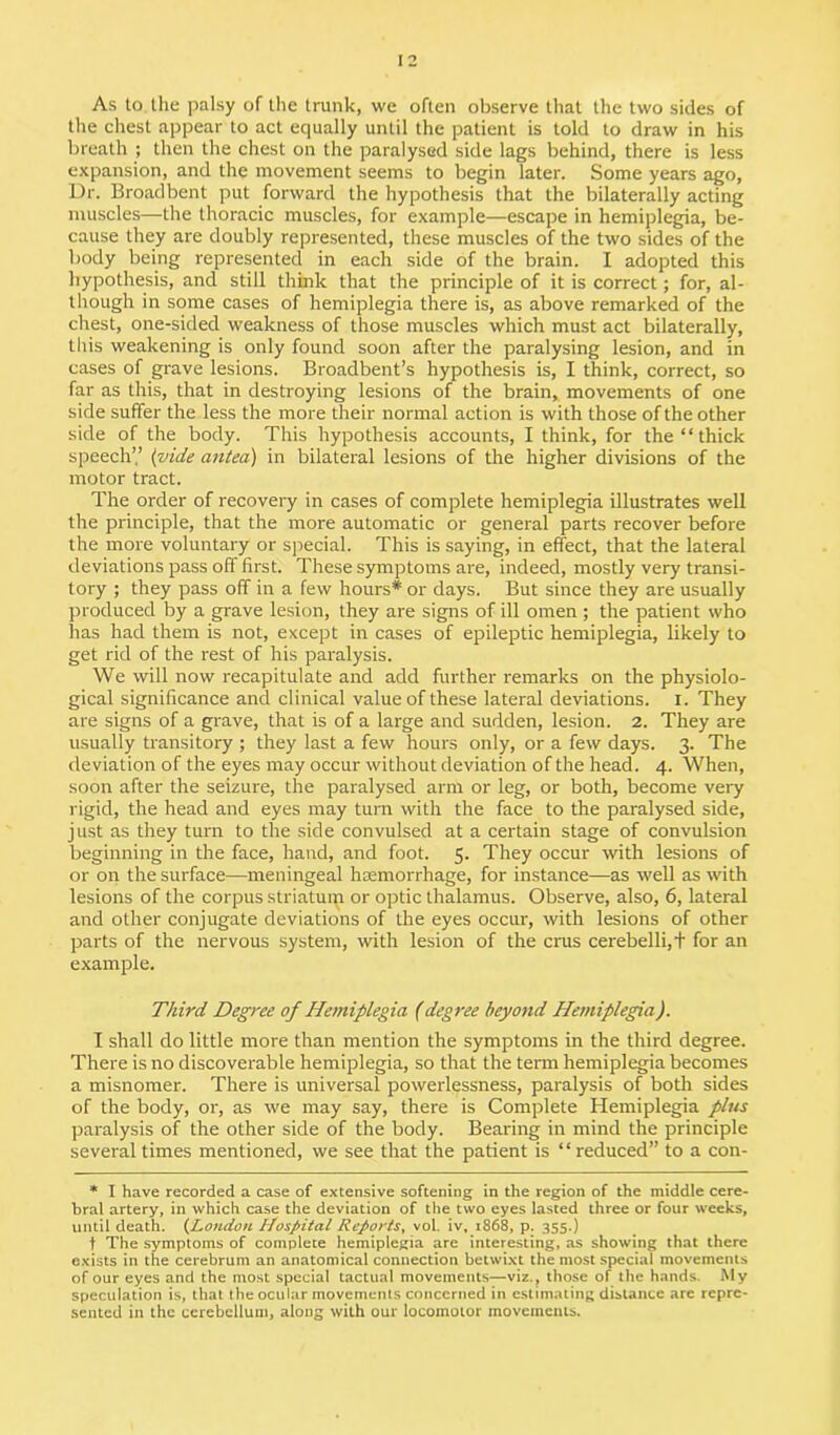 As to the palsy of the trunk, we often observe that the two sides of the chest appear to act equally until the patient is told to draw in his breath ; then the chest on the paralysed side lags behind, there is less expansion, and the movement seems to begin later. Some years ago, Dr. Broadbent put forward the hypothesis that the bilaterally acting muscles—the thoracic muscles, for example—escape in hemiplegia, be- cause they are doubly represented, these muscles of the two sides of the body being represented in each side of the brain. I adopted this hypothesis, and still think that the principle of it is correct; for, al- though in some cases of hemiplegia there is, as above remarked of the chest, one-sided weakness of those muscles which must act bilaterally, this weakening is only found soon after the paralysing lesion, and in cases of grave lesions. Broadbent’s hypothesis is, I think, correct, so far as this, that in destroying lesions of the brain, movements of one side suffer the less the more their normal action is with those of the other side of the body. This hypothesis accounts, I think, for the “ thick speech’’ (vide antea) in bilateral lesions of the higher divisions of the motor tract. The order of recovery in cases of complete hemiplegia illustrates well the principle, that the more automatic or general parts recover before the more voluntary or special. This is saying, in effect, that the lateral deviations pass off first. These symptoms are, indeed, mostly very transi- tory ; they pass off in a few hours* or days. But since they are usually produced by a grave lesion, they are signs of ill omen; the patient who has had them is not, except in cases of epileptic hemiplegia, likely to get rid of the rest of his paralysis. We will now recapitulate and add further remarks on the physiolo- gical significance and clinical value of these lateral deviations. I. They are signs of a grave, that is of a large and sudden, lesion. 2. They are usually transitory ; they last a few hours only, or a few days. 3. The deviation of the eyes may occur without deviation of the head. 4. When, soon after the seizure, the paralysed arm or leg, or both, become very rigid, the head and eyes may turn with the face to the paralysed side, just as they turn to the side convulsed at a certain stage of convulsion beginning in the face, hand, and foot. 5. They occur with lesions of or on the surface—meningeal hemorrhage, for instance—as well as with lesions of the corpus striatum or optic thalamus. Observe, also, 6, lateral and other conjugate deviations of the eyes occur, with lesions of other parts of the nervous system, with lesion of the crus cerebelli,+ for an example. Third Degree of Hemiplegia (degree beyond Hemiplegia). I shall do little more than mention the symptoms in the third degree. There is no discoverable hemiplegia, so that the term hemiplegia becomes a misnomer. There is universal powerlessness, paralysis of both sides of the body, or, as we may say, there is Complete Hemiplegia plus paralysis of the other side of the body. Bearing in mind the principle several times mentioned, we see that the patient is “reduced” to a con- * I have recorded a case of extensive softening in the region of the middle cere- bral artery, in which case the deviation of the two eyes lasted three or four weeks, until death. (London Hospital Reports, vol. iv, 1868, p. 355.) t The symptoms of complete hemiplegia are interesting, as showing that there exists in the cerebrum an anatomical connection betwixt the most special movements of our eyes and the most special tactual movements—viz., those of the hands Aly speculation is, that the ocular movements concerned in estimating distance are repre- sented in the cerebellum, along with our locomotor movements.