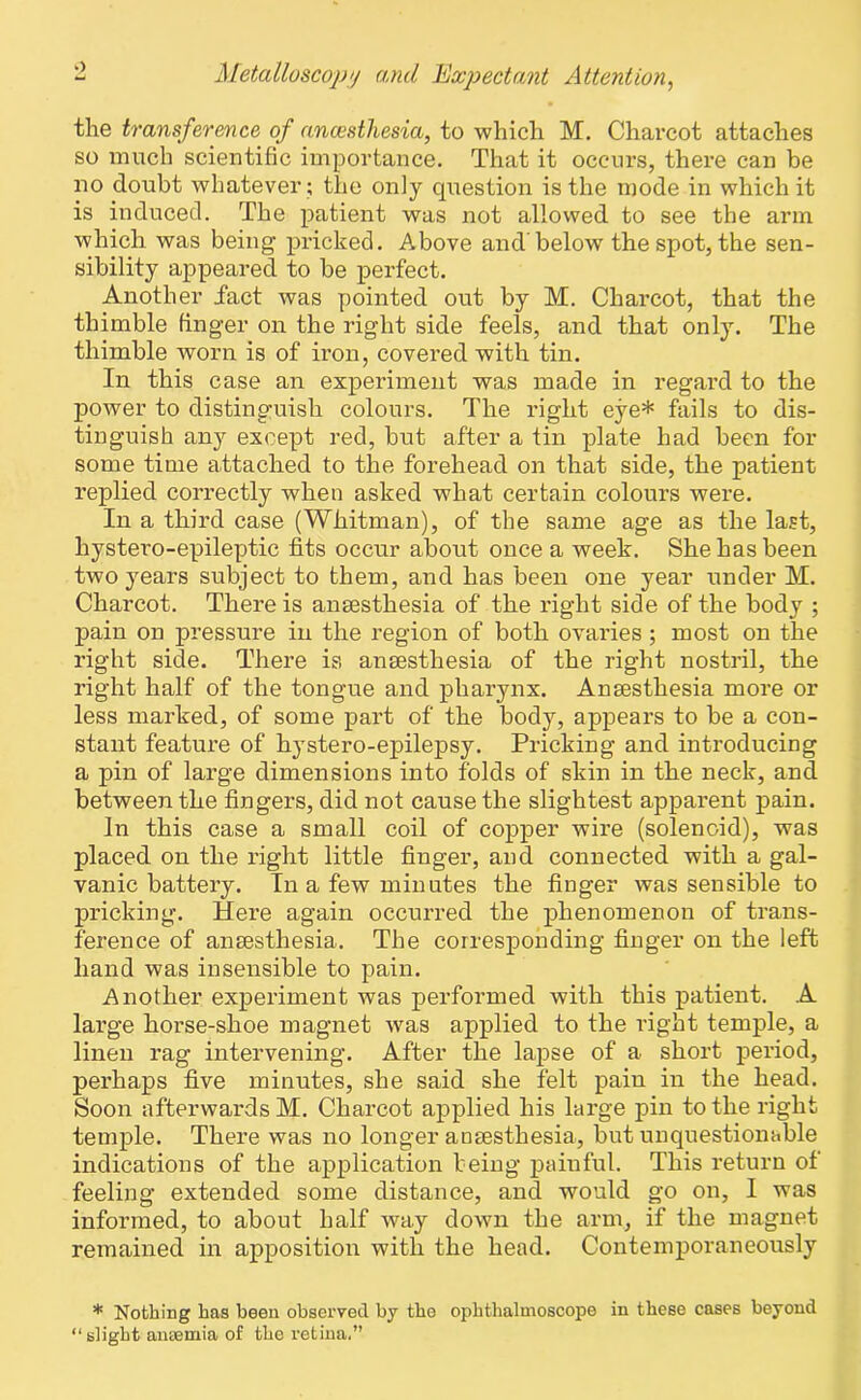 the transference of anaesthesia, to which M. Charcot attaches so much scientific importance. That it occurs, there can be no doubt whatever ; the only question is the mode in which it is induced. The patient was not allowed to see the arm which was being pricked. Above and below the spot, the sen- sibility appeared to be perfect. Another fact was pointed out by M. Charcot, that the thimble finger on the right side feels, and that only. The thimble worn is of iron, covered with tin. In this case an experiment was made in regard to the power to distinguish colours. The right eye* fails to dis- tinguish any except red, but after a tin plate had been for some time attached to the forehead on that side, the patient replied correctly when asked what certain colours were. In a third case (Whitman), of the same age as the last, hystero-epileptic fits occur about once a week. She has been two years subject to them, and has been one year under M. Charcot. There is anaesthesia of the right side of the body ; pain on pressure in the region of both ovaries ; most on the right side. There is anaesthesia of the right nostril, the right half of the tongue and pharynx. Anaesthesia more or less marked, of some part of the body, appears to be a con- stant feature of hystero-epilepsy. Pricking and introducing a pin of large dimensions into folds of skin in the neck, and between the fingers, did not cause the slightest apparent pain. In this case a small coil of copper wire (solenoid), was placed on the right little finger, and connected with a gal- vanic battery. In a few minutes the finger was sensible to pricking. Here again occurred the phenomenon of trans- ference of anaesthesia. The corresponding finger on the left hand was insensible to pain. Another experiment was performed with this patient. A large horse-shoe magnet was applied to the right temple, a linen rag intervening. After the lapse of a short period, perhaps five minutes, she said she felt pain in the head. Soon afterwards M. Charcot applied his large pin to the right temple. There was no longer anaesthesia, but unquestionable indications of the application being painful. This return of feeling extended some distance, and would go on, I was informed, to about half way down the arm, if the magnet remained in apposition with the head. Contemporaneously * Nothing has been observed by the ophthalmoscope in these cases beyond “ slight anaemia of the retina.”