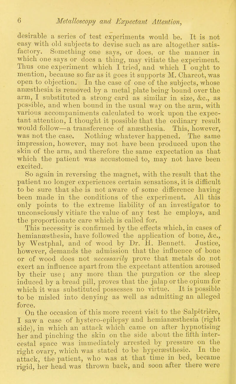 desirable a series of test experiments would be. It is not easy with old subjects to devise such as are altogether satis- factory. Something one says, or does, or the manner in which one says or does a thing, may vitiate the experiment. Thus one experiment which I tried, and which I ought to mention, because so far as it goes it supports M. Charcot, was open to objection. In the case of one of the subjects, whose anaesthesia is removed by a metal .plate being bound over the arm, I substituted a strong card as similar in size, &c., as possible, and when bound in the usual way on the arm, with various accompaniments calculated to work upon the expec- tant attention, I thought it possible that the ordinary result would follow—a transference of anaesthesia. This, however, was not the case. Nothing whatever happened. The same impression, however, may not have been produced upon the skin of the arm, and therefore the same expectation as that which the patient was accustomed to, may not have been excited. So again in reversing the magnet, with the result that the patient no longer experiences certain sensations, it is difficult to be sure that she is not aware of some difference having been made in the conditions of the experiment. All this only points to the extreme liability of an investigator to unconsciously vitiate the value of any test he employs, and the proportionate care which is called for. This necessity is confirmed by the effects which, in cases of hemianesthesia, have followed the application of bone, &c., by Westphal, and of wood by Dr. H. Bennett. Justice, however, demands the admission that the influence of bone or of wood does not necessarily prove that metals do not exert an influence apart from the expectant attention aroused by their use ; any more than the purgation or the sleep induced by a bread pill, proves that the jalap or the opium for which it was substituted possesses no virtue. It is possible to be misled into denying as well as admitting an alleged force. On the occasion of this more recent visit to the Salpetriere, I saw a case of liystero-epilepsy and hemiansesthesia (right side), in which an attack which came on after hypnotising her and pinching the skin on the side about the fifth inter- cestal space was immediately arrested by pressure on the right ovary, which was stated to be hypersesthesic. In the attack, the patient, who v»as at that time in bed, became rio-id, her head was thrown back, and soon after there were