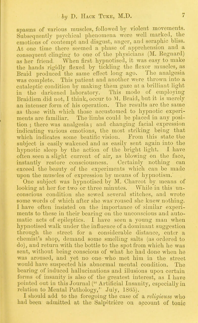 spasms of various muscles, followed by violent movements. Subsequently psychical phenomena were well marked, the emotions of contempt and disgust, anger, and seraphic bliss. At one time there seemed a phase of apprehension and a consequent clinging to one of the physicians (M. Regnard) as her friend. When first hypnotised, it was easy to make the hands rigidly flexed by tickling the flexor muscles, as Braid produced the same effect long- ago. The analgesia was complete. This patient and another were thrown into a cataleptic condition by making them gaze at a brilliant light in the darkened laboratory. This mode of employing Braidism did not, I think, occur to .VI. Braid, but it is merely an intenser form of his operation. The results are the same as those with which those accustomed to hypnotic experi- ments are familiar. The limbs could be placed in any posi- tion ; there was analgesia; and changing facial expression indicating various emotions, the most striking being that which indicates some beatific vision. From this state the subject is easily wakened and as easily sent again into the hypnotic sleej) by the action of the bright light. I have often seen a slight current of air, as blowing on the face, instantly restore consciousness. Certainly nothing can exceed the beauty of the experiments which can be made upon the muscles of expression by means of hypnotism.' One subject was hypnotised by M. Charcot by means of looking at her for two or three minutes. While in this un- conscious condition she sewed several stitches, and wrote some words of which after she was'roused she knew nothing. I have often insisted on the importance of similar experi- ments to these in their bearing on the unconscious and auto- matic acts of epileptics. I have seen a young man when hypnotised walk under the influence of a dominant suggestion through the street for a considerable distance, enter a chemist’s shop, demand some smelling salts (as ordered to do), and return with the bottle to the spot from which he was sent, without being conscious of what he had done when he was aroused, and yet no one who met him in the street would have suspected his abnormal mental condition. The bearing of induced hallucinations and illusions upon certain forms of insanity is also of the greatest interest, as I have pointed out in this Jourmd (“ Artificial Insanity, especially in relation to Mental Pathology,” July, 18(35). I should add to the foregoing the case of a reliyieuse who had been admitted at the Salpetriere on account of tonic