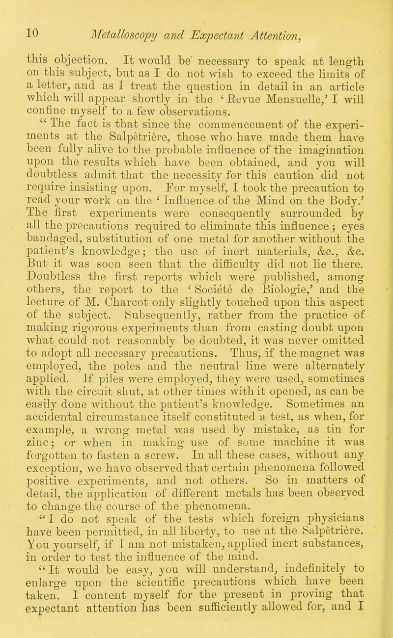 this objection. It would be necessary to speak at length on this subject, but as I do not wish to exceed the limits of a letter, and as I treat the question in detail in an article which will appear shortly in the ‘ Revue Mensuelle,’ I will confine myself to a few observations. u The fact is that since the commencement of the experi- ments at the Salpetri&re, those who have made them have been fully alive to the probable influence of the imagination upon the results which have been obtained, and you will doubtless admit that the necessity for this caution did not require insisting upon. For myself, I took the precaution to read your work on the £ Influence of the Mind on the Body/ The first experiments were consequently surrounded by all the precautions required to eliminate this influence ; eyes bandaged, substitution of one metal for another without the patient's knowledge; the use of inert materials, &c., &c. But it was soon seen that the difficulty did not lie there. Doubtless the first reports which were published, among otliei’s, the report to the ‘ Societe de Biologie,’ and the lecture of M. Charcot only slightly touched upon this aspect of the subject. (Subsequently, rather from the practice of making rigorous experiments than from casting doubt upon what could not reasonably be doubted, it was never omitted to adopt all necessary precautions. Thus, if the magnet was employed, the poles and the neutral line were alternately applied. If piles were employed, they were used, sometimes with the circuit shut, at other times with it opened, as can be easily done without the patient’s knowledge. Sometimes an accidental circumstance itself constituted a test, as when, for example, a wrong metal was used by mistake, as tin for zinc; or when in making use of some machine it was forgotten to fasten a screw. In all these cases, without any exception, we have observed that certain phenomena followed positive experiments, and not others. So in matters of detail, the application of different metals has been observed to change the course of the phenomena. “ 1 do not speak of the tests which foreign physicians have been permitted, in all liberty, to use at the Salpetriere. You yourself, if 1 am not mistaken, applied inert substances, in order to test the influence of the mind. “It would be easy, you will understand, indefinitely to enlarge upon the scientific precautions which have been taken. I content myself for the present in proving that