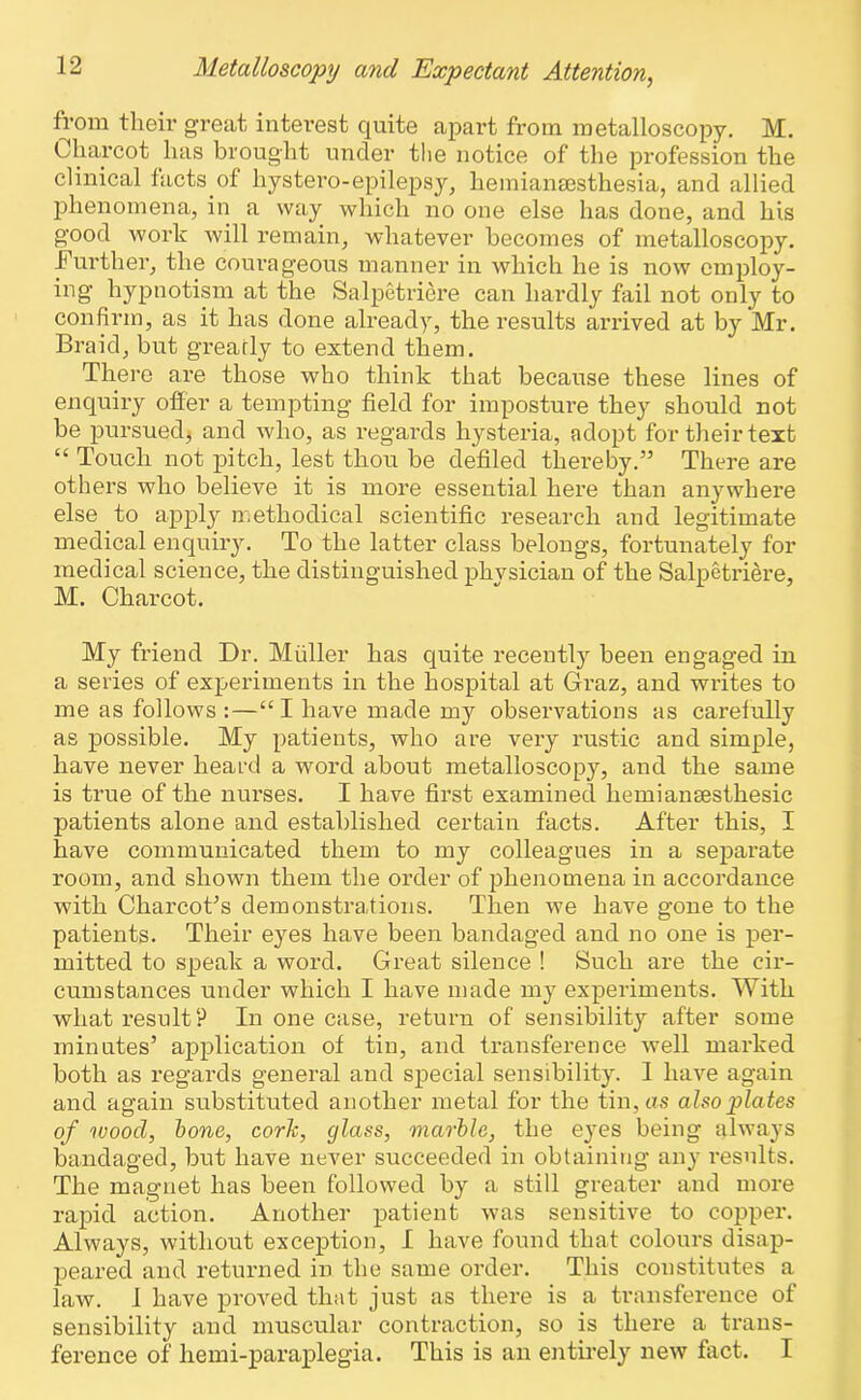 from their great interest quite apart from metalloscopy. M. Charcot has brought under the notice of the profession the clinical facts of hystero-epilepsy, hemiansesthesia, and allied phenomena, in a way which no one else has done, and his good work will remain, whatever becomes of metalloscopy. Further, the courageous manner in which he is now employ- ing hypnotism at the Salpetriere can hardly fail not only to confirm, as it has done already, the results arrived at by Mr. Braid, but greatly to extend them. There are those who think that because these lines of enquiry offer a tempting field for imposture they should not be pursuedj and who, as regards hysteria, adopt for their text “ Touch not pitch, lest thou be defiled thereby.” There are others who believe it is more essential here than anywhere else to apply methodical scientific research and legitimate medical enquiry. To the latter class belongs, fortunately for medical science, the distinguished phvsician of the Salpetriere, M. Charcot. My friend Dr. Muller has quite recently been engaged in a series of experiments in the hospital at Graz, and writes to me as follows :—“I have made my observations as carefully as possible. My patients, who are very rustic and simple, have never heard a word about metalloscopy, and the same is true of the nurses. I have first examined hemiansesthesic patients alone and established certain facts. After this, I have communicated them to my colleagues in a separate room, and shown them the order of phenomena in accordance with Charcot’s demonstrations. Then we have gone to the patients. Their eyes have been bandaged and no one is per- mitted to speak a word. Great silence ! Such are the cir- cumstances under which I have made my experiments. With what result P In one case, return of sensibility after some minutes’ application of tin, and transference well marked both as regards general and special sensibility. 1 have again and again substituted another metal for the tin, as also plates of wood, bone, cork, glass, marble, the eyes being always bandaged, but have never succeeded in obtaining any results. The magnet has been followed by a still greater and more rapid action. Another patient was sensitive to copper. Always, without exception, I have found that colours disap- peared and returned in the same order. This constitutes a law. I have proved that just as there is a transference of sensibility and muscular contraction, so is there a trans- ference of hemi-paraplegia. This is an entirely new fact. I