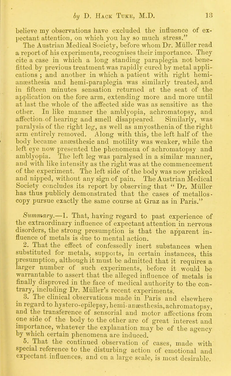 believe my observations have excluded the influence of ex- pectant attention, on which you lay so much stress.” The Austrian Medical Society, before whom Dr. Muller read a l’eport of his experiments, recognises their importance. They cite a case in which a long standing paraplegia not bene- fitted by previous treatment was rapidly cured by metal appli- cations ; and another in which a patient with right herni- ansesthesia and hemi-paraplegia was similarly treated, and in fifteen minutes sensation returned at the seat of the application on the fore arm, extending more and more until at last the whole of the affected side was as sensitive as the other. In like manner the amblyopia, achromatopsy, and affection of hearing and smell disappeared. Similarly, was paralysis of the right leg, as well as amyosthenia of the right arm entirely removed. Along with this, the left half of the body became anEesthesic and motility was weaker, while the left eye now presented the phenomena of achromatopsy and amblyopia. The left leg was paralysed in a similar manner, and with like intensity as the right was at the commencement of the experiment. The left side of the body was now pricked and nijjped, without any sign of pain. The Austrian Medical Society concludes its report by observing that “ Dr. Muller has thus publicly demonstrated that the cases of metallos- copy pursue exactly the same course at Graz as in Paris.” Summary.—1. That, having regard to past experience of the extraordinary influence of expectant attention in nervous disorders, the strong presumption is that the apparent in- fluence of metals is due to mental action. 2. That the effect of confessedly inert substances when substituted for metals, supports, in certain instances, this presumption, although it must be admitted that it requires a larger number of such experiments, before it would be warrantable to assert that the alleged influence of metals is finally disproved in the face of medical authority to the con- trary, including Dr. Muller’s recent experiments. 3. The clinical observations made in Paris and elsewhere in regard to hystero-epilepsy, hemi-ansesthesia,achromatopsy, and the transference of sensorial and motor affections from one side of the body to the other are of great interest and impoitance, whatever the explanation may be of the agency by which certain phenomena are induced. 5. That the continued observation of cases, made with special reference to the disturbing action of emotional and expectant influences, and on a large scale, is most desirable.