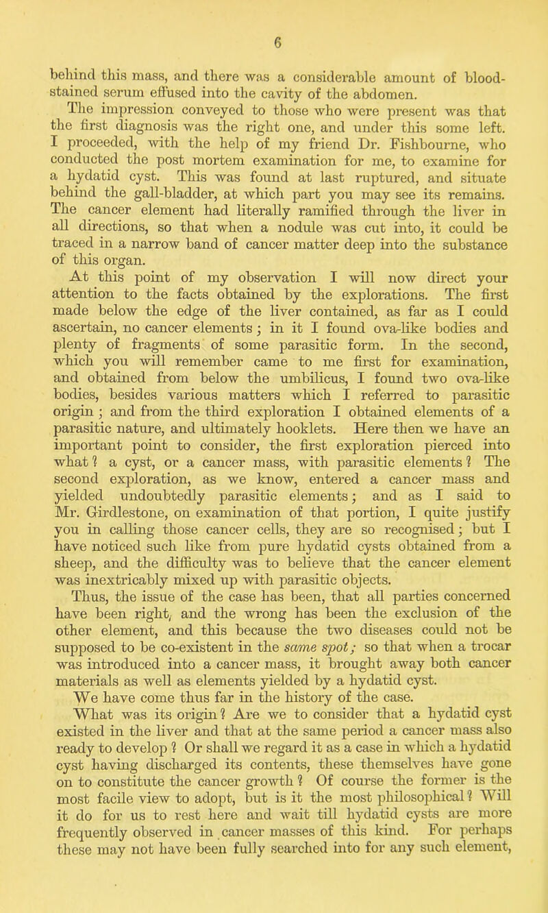 behind this mass, and there was a considerable amount of blood- stained serum effused into the cavity of the abdomen. The impression conveyed to those who were present was that the first diagnosis was the right one, and \mder this some left. I proceeded, with the help of my friend Dr. Fishbourne, who conducted the post mortem examination for me, to examine for a hydatid cyst. This was found at last ruptured, and situate behind the gall-bladder, at which part you may see its remains. The cancer element had literally ramified through the liver in all directions, so that when a nodule was cut into, it could be traced in a narrow band of cancer matter deep into the substance of this organ. At this point of my observation I will now direct your attention to the facts obtained by the explorations. The first made below the edge of the liver contained, as far as I could ascertain, no cancer elements; in it I found ova-like bodies and plenty of fragments of some parasitic form. In the second, which you will remember came to me first for examination, and obtained from below the umbilicus, I found two ova-like bodies, besides various matters which I referred to parasitic origin ; and from the third exploration I obtained elements of a parasitic nature, and ultimately booklets. Here then we have an important point to consider, the first exploration pierced into what % a cyst, or a cancer mass, with parasitic elements 1 The second exploration, as we know, entered a cancer mass and yielded undoubtedly parasitic elements; and as I said to Mr. Girdlestone, on examination of that portion, I quite justify you in calling those cancer cells, they are so recognised; but I have noticed such like from pure hydatid cysts obtained from a sheep, and the difficulty was to believe that the cancer element was inextricably mixed up with parasitic objects. Thus, the issue of the case has been, that all parties concerned have been right, and the wrong has been the exclusion of the other element, and this because the two diseases could not be supposed to be co-existent in the same spot; so that when a trocar was introduced into a cancer mass, it brought away both cancer materials as well as elements yielded by a hydatid cyst. We have come thus far in the history of the case. What was its origin? Are we to consider that a hydatid cyst existed in the liver and that at the same period a cancer mass also ready to develop 1 Or shall we regard it as a case in which a hydatid cyst having discharged its contents, these themselves have gone on to constitute the cancer growth 1 Of course the former is the most facile view to adopt, but is it the most philosophical 1 Will it do for us to rest here and wait till hydatid cysts are more frequently observed in cancer masses of this kind. For perhaps these may not have been fully searched into for any such element,