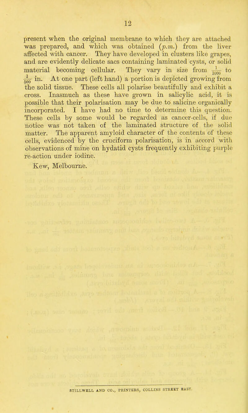 present when the original membrane to which they are attached was prepared, and which was obtained (p.m.) from the liver affected with cancer. They have developed in clusters like grapes, and are evidently delicate sacs containing laminated cysts, or solid material becoming cellular. They vary in size from to g-- in. At one part (left hand) a portion is depicted growing from the solid tissue. These cells all polarise beautifully and exhibit a cross. Inasmuch as these have grown in salicylic acid, it is possible that their polarisation may be due to salicine organically incorporated. I have had no time to determine this question. These cells by some would be regarded as cancer-cells, if due notice was not taken of the laminated structure of the solid matter. The apparent amyloid character of the contents of these cells, evidenced by the cruciform polarisation, is in accord with observations of mine on hydatid cysts frequently exhibiting purple re-action under iodine. Ivew, Melbourne. STILLWELL AND CO., PRINTERS, COLLINS STREET EAST.