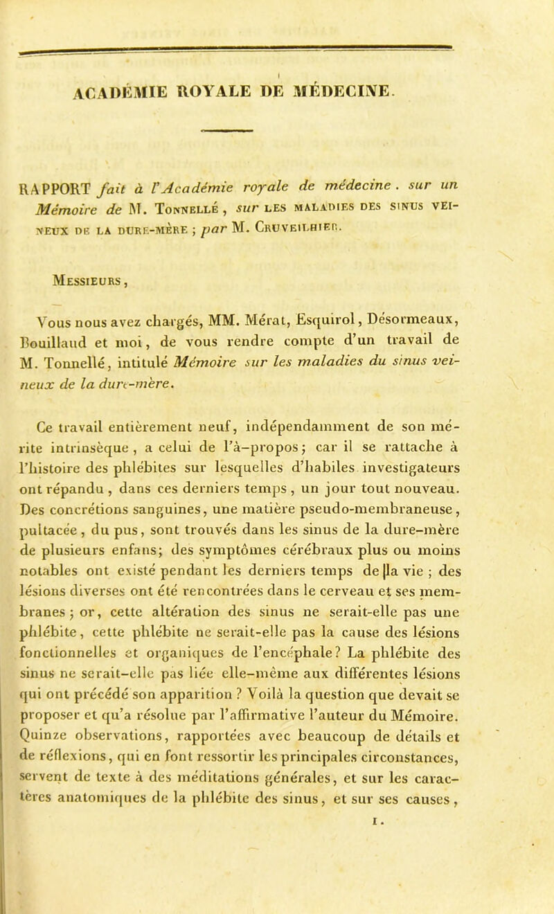 i ACADÉMIE ROYALE DE MÉDECINE. RAPPORT fait à l'Académie royale de médecine, sur un Mémoire de M. Tonnelle, sur les maladies des sinus vei- neux de la durf.-mère ; par M. CruveilhiER. Messieurs , Vous nous avez chargés, MM. Mérat, Esquirol, Désormeaux, Bouillaud et moi, de vous rendre compte d’un travail de M. Tonnelle, intitulé Mémoire sur les maladies du sinus vei- neux de la durc-m'ere. Ce travail entièrement neuf, indépendamment de son mé- rite intrinsèque, a celui de l’à-propos; car il se rattache à l’histoire des phlébites sur lesquelles d’habiles investigateurs ont répandu , dans ces derniers temps , un jour tout nouveau. Des concrétions sanguines, une matière pseudo-membraneuse, pultacée , du pus, sont trouvés dans les sinus de la dure-mère de plusieurs enfans; des symptômes cérébraux plus ou moins notables ont existé pendant les derniers temps de |la vie ; des lésions diverses ont été rencontrées dans le cerveau et ses mem- branes; or, cette altération des sinus ne serait-elle pas une phlébite, cette phlébite ne serait-elle pas la cause des lésions fonctionnelles et organiques de l’encéphale ? La phlébite des sinus ne serait-elle pas liée elle-même aux différentes lésions qui ont précédé son apparition ? Voilà la question que devait se proposer et qu’a résolue par l’affirmative l’auteur du Mémoire. Quinze observations, rapportées avec beaucoup de détails et de réflexions, qui en font ressortir les principales circonstances, servent de texte à des méditations générales, et sur les carac- tères anatomiques de la phlébite des sinus, et sur ses causes, i.