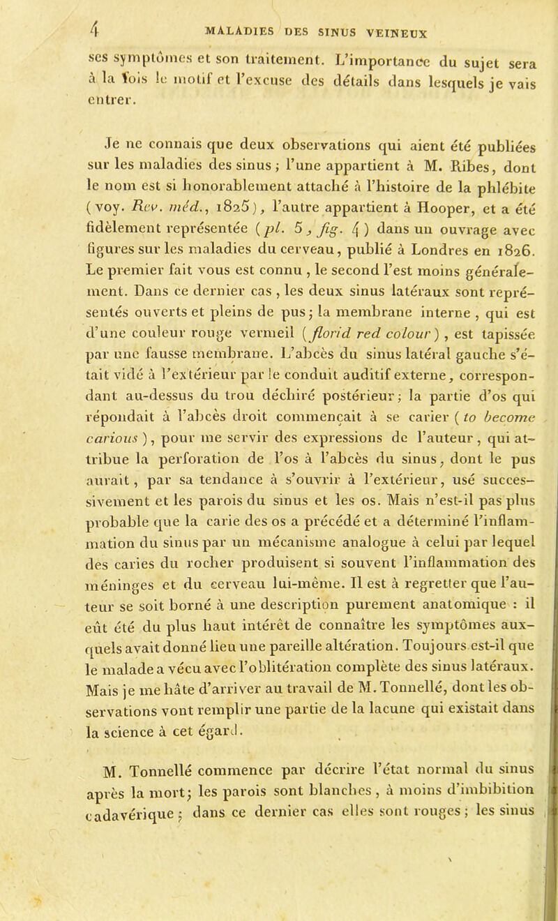 ses symptômes et son traitement. L’importance du sujet sera à la fois !c motif et l’excuse des détails dans lesquels je vais entrer. Je ne connais que deux observations qui aient été publiées sur les maladies des sinus ; l’une appartient à M. Ribes, dont le nom est si honorablement attaché à l’histoire de la phlébite (voy. Rev. méd., 1825), l’autre appartient à Hooper, et a été fidèlement représentée (pl. 5 , fig- 4) dans un ouvrage avec figures sur les maladies du cerveau, publié à Londres en 1826. Le premier fait vous est connu , le second l’est moins générale- ment. Dans ce dernier cas , les deux sinus latéraux sont repré- sentés ouverts et pleins de pus; la membrane interne , qui est d’une couleur rouge vermeil ( florid red colour ) , est tapissée par une fausse membrane. L’abcès du sinus latéral gauche s’é- tait vidé à l’extérieur par !e conduit auditif externe, correspon- dant au-dessus du trou déchiré postérieur; la partie d’os qui répondait à l’abcès droit commençait à se carier ( to become carious ), pour me servir des expressions de l’auteur, qui at- tribue la perforation de l’os à l’abcès du sinus, dont le pus aurait, par sa tendance à s’ouvrir à l’extérieur, usé succes- sivement et les parois du sinus et les os. Mais n’est-il pas plus probable que la carie des os a précédé et a déterminé l’inflam- mation du sinus par un mécanisme analogue à celui par lequel des caries du rocher produisent si souvent l’inflammation des méninges et du cerveau lui-mème. Il est à regretter que l’au- teur se soit borné à une description purement anatomique : il eût été du plus haut intérêt de connaître les symptômes aux- quels avait donné lieu une pareille altération. Toujours est-il que le malade a vécu avec l’oblitération complète des sinus latéraux. Mais je me bâte d’arriver au travail de M. Tonnellé, dont les ob- servations vont remplir une partie de la lacune qui existait dans la science à cet égaré. M. Tonnellé commence par décrire l’état normal du sinus après la mort; les parois sont blanches , à moins d’imbibition cadavérique; dans ce dernier cas elles sont rouges; les sinus