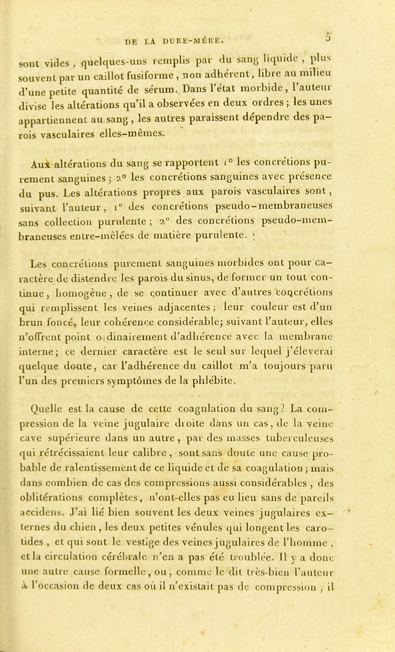 sont vicies, .quelques-uns remplis par du sang liquide , plus souvent par un caillot fusiforme, non adhérent, libre au milieu d’une petite quantité de sérum. Dans l’état morbide, l’auteur divise les altérations qu’il a observées en deux ordres ; les unes appartiennent au sang, les autres paraissent dépendre des pa- rois vasculaires elles-mêmes. Aux altérations du sang se rapportent i° les concrétions pu- rement sanguines ; 20 les concrétions sanguines avec présence du pus. Les altérations propres aux parois vasculaires sont, suivant l’auteur, i° des concrétions pseudo-membraneuses sans collection purulente ; des concrétions pseudo-mem- braneuses entre-mêlées de matière purulente. ; Les concrétions purement sanguines morbides ont pour ca- ractère de distendre les parois du sinus, de former un tout con- tinue , homogène , de se continuer avec d’autres concrétions qui remplissent les veines adjacentes ; leur couleur est d’un brun foncé, leur cohérence considérable; suivant l’auteur, elles n’ofTrent point oidinairement d’adlxérence avec la membrane interne; ce dernier caractère est le seul sur lequel j’éleverai quelque doute, car l’adhérence du caillot m’a toujours paru l’un des premiers symptômes de la phlébite. Quelle est la cause de cette coagulation du sang? La com- pression de la veine jugulaire droite dans un cas, de la veine cave supérieure dans un autre , par des masses tuberculeuses qui rétrécissaient leur calibre, sont sans doute une cause pro- bable de ralentissement de ce liquide et de sa coagulation ; mais dans combien de cas des compressions aussi considérables , des oblitérations complètes, n’ont-elles pas eu lieu sans de pareils accidens. J’ai lié bien souvent les deux veines jugulaires ex- ternes du chien, les deux petites vénules qui longent les caro- tides , et qui sont le vestige des veines jugulaires de l’homme , et la circulation cérébrale n’en a pas été troublée. Tl y a donc une autre cause formelle, ou, comme le dit très-bien l’auteur à l’occasion de deux cas où il n’existait pas de compression , il