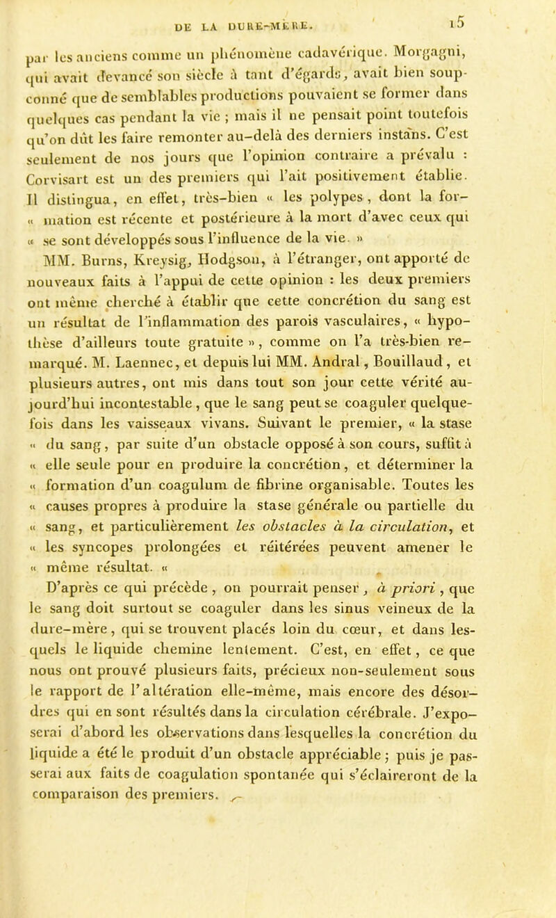 UE LA U U RE-ME UE. par les anciens comme un phénomène cadavérique. Morgagni, qui avait devance son siècle à tant d’égards, avait bien soup- çonné que de semblables productions pouvaient se former dans quelques cas pendant la vie ; mais il ne pensait point toutefois qu’on dût les faire remonter au-delà des derniers instans. C’est seulement de nos jours que l’opinion contraire a prévalu : Corvisart est un des premiers qui l’ait positivement établie. Il distingua, en effet, très-bien « les polypes, dont la for- « mation est récente et postérieure à la mort d’avec ceux qui « se sont développés sous l’influence de la vie » MM. Burns, Kreysig, Hodgson, à l’étranger, ont apporté de nouveaux faits à l’appui de cette opinion : les deux premiers ont même cherché à établir que cette concrétion du sang est un résultat de l’inflammation des parois vasculaires, « hypo- thèse d’ailleurs toute gratuite », comme on l’a très-bien re- marqué. M. Laennec, et depuis lui MM. Andral, Bouillaud , et plusieurs autres, ont mis dans tout son jour cette vérité au- jourd’hui incontestable , que le sang peut se coaguler quelque- fois dans les vaisseaux vivans. Suivant le premier, « la stase ■< du sang, par suite d’un obstacle opposé à son cours, suffit à « elle seule pour en produire la concrétion, et déterminer la « formation d’un coagulum de fibrine organisable. Toutes les « causes propres à produire la stase générale ou partielle du « sang, et particulièrement les obstacles à la circulation, et « les syncopes prolongées et réitérées peuvent amener le « même résultat. « D’après ce qui précède , on pourrait penser à priori , que le sang doit surtout se coaguler dans les sinus veineux de la dure-mère, qui se trouvent placés loin du cœur, et dans les- quels le liquide chemine lentement. C’est, en effet, ce que nous ont prouvé plusieurs faits, précieux non-seulement sous le rapport de l’altération elle-même, mais encore des désor- dres qui en sont résultés dans la circulation cérébrale. J’expo- serai d’abord les observations dans lesquelles la concrétion du liquide a été le produit d’un obstacle appréciable ; puis je pas- serai aux faits de coagulation spontanée qui s’éclaireront de la comparaison des premiers.