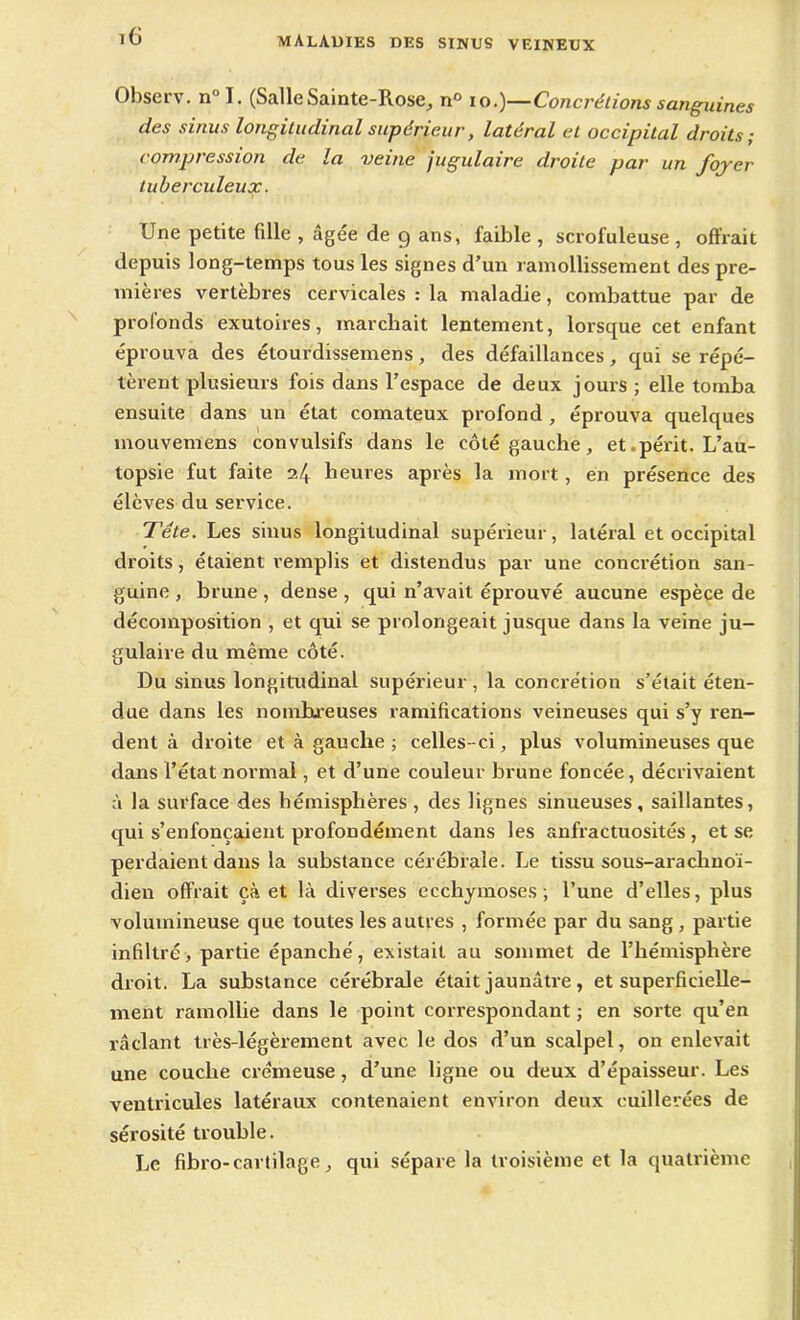 Observ. n” I. (SalleSainte-Rose, n° io.)—Concrétions sanguines des sinus longitudinal supérieur, latéral et occipital droits; compression de la veine jugulaire droite par un foyer tuberculeux. Une petite fille , âgée de g ans, faible , scrofuleuse , offrait depuis long-temps tous les signes d’un ramollissement des pre- mières vertèbres cervicales : la maladie, combattue par de profonds exutoires, marchait lentement, lorsque cet enfant éprouva des étourdissemens, des défaillances, qui se répé- tèrent plusieurs fois dans l’espace de deux jours ; elle tomba ensuite dans un état comateux profond , éprouva quelques mouvemens convulsifs dans le côté gauche, et.périt. L’au- topsie fut faite 24 heures après la mort, en présence des élèves du service. Tête. Les sinus longitudinal supérieur, latéral et occipital droits, étaient remplis et distendus par une concrétion san- guine , brune , dense , qui n’avait éprouvé aucune espèce de décomposition , et qui se prolongeait jusque dans la veine ju- gulaire du même côté. Du sinus longitudinal supérieur , la concrétion s’était éten- due dans les nombreuses ramifications veineuses qui s’y ren- dent à droite et à gauche ; celles-ci, plus volumineuses que dans l’état normal, et d’une couleur brune foncée, décrivaient à la surface des hémisphères , des lignes sinueuses, saillantes, qui s’enfoncaient profondément dans les anfractuosités , et se perdaient dans la substance cérébrale. Le tissu sous-arachnoï- dien offrait çà et là diverses ecchymoses; l’une d’elles, plus volumineuse que toutes les autres , formée par du sang , partie infiltré, partie épanché, existait au sommet de l’hémisphère droit. La substance cérébrale était jaunâtre, et superficielle- ment ramollie dans le point correspondant ; en sorte qu’en raclant très-légèrement avec le dos d’un scalpel, on enlevait une couche crémeuse, d’une ligne ou deux d’épaisseur. Les ventricules latéraux contenaient environ deux cuillerées de sérosité trouble. Le fibro-cartilage, qui sépare la troisième et la quatrième