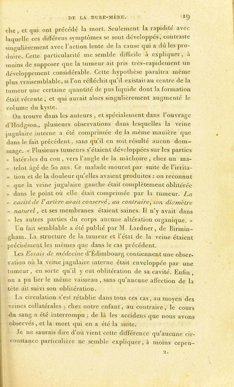 ' clie , et qui ont précédé la mort. Seulement la rapidité avec laquelle ces différens symptômes se sout développés, contraste singulièrement avec l’action lente de la cause qui a dû les pro- duire. Cette particularité me semble difficile à expliquer, à moins de supposer que la tumeur ait pris très-rapidement un développement considérable. Cette hypothèse paraîtra même plus vraisemblable, si l’on réfléchit qu’il existait au centre de la tumeur une certaine quantité de pus liquide dont la formation était récente , et qui aurait alors singulièrement augmenté le volume du kyste. On trouve dans les auteurs , et spécialement dans l’ouvrage d’Hodgson., plusieurs observations dans lesquelles la veine jugulaire interne a été comprimée de la même manière que . dans le fait précédent, sans qu’il en soit résulté aucun dom- mage. « Plusieurs tumeurs s’étaient développées sur les parties « latérales du cou , vers l’angle de la mâchoire , chez un ma- « lelot âgé de 5o ans. Ce malade mourut par suite de l’irrita- « tion et de la douleur qu’elles avaient produites : on reconnut « que la veine jugulaire gauche était complètement oblitérée « dans le point où elle était comprimée par la tumeur. La « cavité île Vartère avait conservé, au contraire, son diamètre .< naturel, et ses membranes étaient saines. Il n’y avait dans « les autres parties du corps aucune altération organique. » Un fait semblable a été publié par M Lardner, de Birmin- gham. La structure de la tumeur et l’état de la veine étaient précisément les mêmes que dans le cas précédent. Les Essais de médecine d’Édimbourg contiennent une obser- vation où la veine jugulaire interne était enveloppée par une tumeur, en sorte qu’il y eut oblitération de sa cavité. Enfin , on a pu lier le même vaisseau , sans qu’aucune affection de la tète ait suivi son oblitération. La circulation s’est rétablie dans tous ces cas, au moyen des veines collatérales ; chez notre enfant, au contraire, le cours du sang a été interrompu ; de là les accidens que nous avons observés, et la mort qui en a été la suite. Je ne saurais dire d’où vient cette différence qu’aucune cir- constance particulière ne semble expliquerai moins cepen- ■
