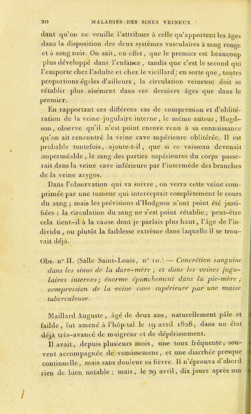 dant qu’on no veuille l’attribuer à celle qu’apportent les âges dans la disposition des deux systèmes vasculaires à sang rouge et à sang noir. On sait, en effet, que le premier est beaucoup plus développé dans l’enfance , tandis que c’est le second qui l’emporte cliez l’adulte et chez le vieillard ; en sorte que, toutes proportions égales d’ailleurs , la circulation veineuse doit se rétablir plus aisément dans ces derniers âges que dans le premier. En rapportant ces différens cas de compression et d’oblité- ration de la veine jugulaire interne, le même auteur, Hogd- son, observe qu’il n’est point encore venu à sa connaissance qu’on ait rencontré la veine cave supérieure oblitérée. Il est probable toutefois, ajoute-t-il, que si ce vaisseau devenait imperméable , le sang des parties supérieures du corps passe- rait dans la veine cave inférieure par l’intermède des branches de la veine azygos. Dans l’observation qui va suivre , on verra cette veine com- primée par une tumeur qui interceptait complètement le cours du sang; mais les prévisions d’Hodgson n’ont point été justi- fiées : la circulation du sang ne s’est point rétablie ; peut-être cela tient-il à la cause dont je parlais plus haut, l’âge de l’in- dividu , ou plutôt la faiblesse extrême dans laquelle il se trou- vait déjà. Obs- n° II. (Salle Saint-Louis, n° 10.) — Concrétion sanguine I dans les sinus de. la dure-mère , et dans les veines jugu- laires internes • énorme épanchement dans la pie-mère; compression de la veine cave supérieure par une masse tuberculeuse. Maillard Auguste âgé de deux ans, naturellement pâle et il faible, fut amené à l’hôpital le ig avril 1828, dans un état déjà très-avancé de maigreur et de dépérissement. Il avait, depuis plusieurs mois, une toux fréquente, sou- vent accompagnée de vomissemens, et une diarrhée presque continuelle, mais sans douleur ni fièvre. 11 n’éprouva d’abord rien de bien notable; mais, le 29 avril, dix jours après son