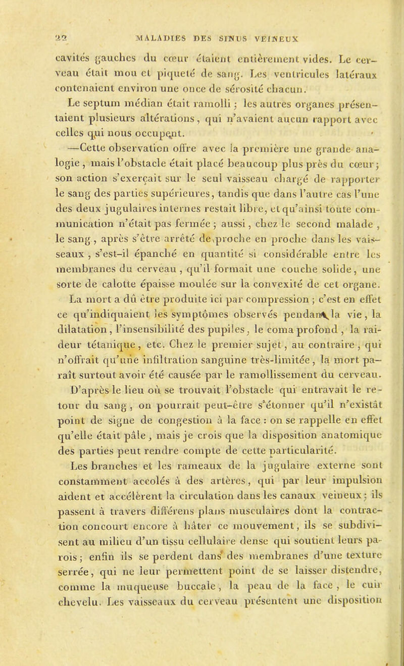 cavités gauches du cœur étaient entièrement vides. Le cer- veau était mou et piqueté de sang. Les ventricules latéraux contenaient environ une once de sérosité chacun. Le septum médian était ramolli ; les autres organes présen- taient plusieurs altérations, qui n’avaient aucun rapport avec celles cpii nous occupent. —Cette observation offre avec la première une grande ana- logie , mais l’obstacle était placé beaucoup plus près du cœur ; son action s’exercait sur le seul vaisseau chargé de rapporter le sang des parties supérieures, tandis que dans l’autre cas l’une des deux jugulaires internes restait libre, elqu’ainsi toute com- munication n’était pas fermée ; aussi, chez le second malade , le sang , après s’être arrêté de «proche en proche dans les vais- seaux , s’est-il épanché en quantité si considérable entre les membranes du cerveau , qu’il formait une couche solide, une sorte de calotte épaisse moulée sur la convexité de cet organe. La mort a dû être produite ici par compression ; c’est en effet ce qu’indiquaient les symptômes observés pendan\la vie, la dilatation, l’insensibilité despupiles, le coma profond, la rai- deur tétanique, etc. Chez le premier sujet, au contraire , qui n’offrait qu’une infiltration sanguine très-limitée, la mort pa- raît surtout avoir été causée par le ramollissement du cerveau. D’après le lieu où se trouvait l’obstacle qui entravait le re- tour du sang , on pourrait peut-être s’étonner qu’il n’existât point de signe de congestion à la face : on se rappelle en effet qu’elle était pâle, mais je crois que la disposition anatomique des parties peut rendre compte de cette particularité. Les branches et les rameaux de la jugulaire externe sont constamment accolés à des artères, qui par leur impulsion aident et accélèrent la circulation dans les canaux veineux; ils passent à travers différens plans musculaires dont la contrac- tion concourt encore à hâter ce mouvement, ils se subdivi- sent au milieu d’un tissu cellulaire dense qui soutient leurs pa- rois ; enfin ils se perdent dans* des membranes d’une texture serrée, qui ne leur permettent point de se laisser distendre, comme la muqueuse buccale, la peau de la lace , le cuir chevelu. Les vaisseaux du cerveau présentent une disposition