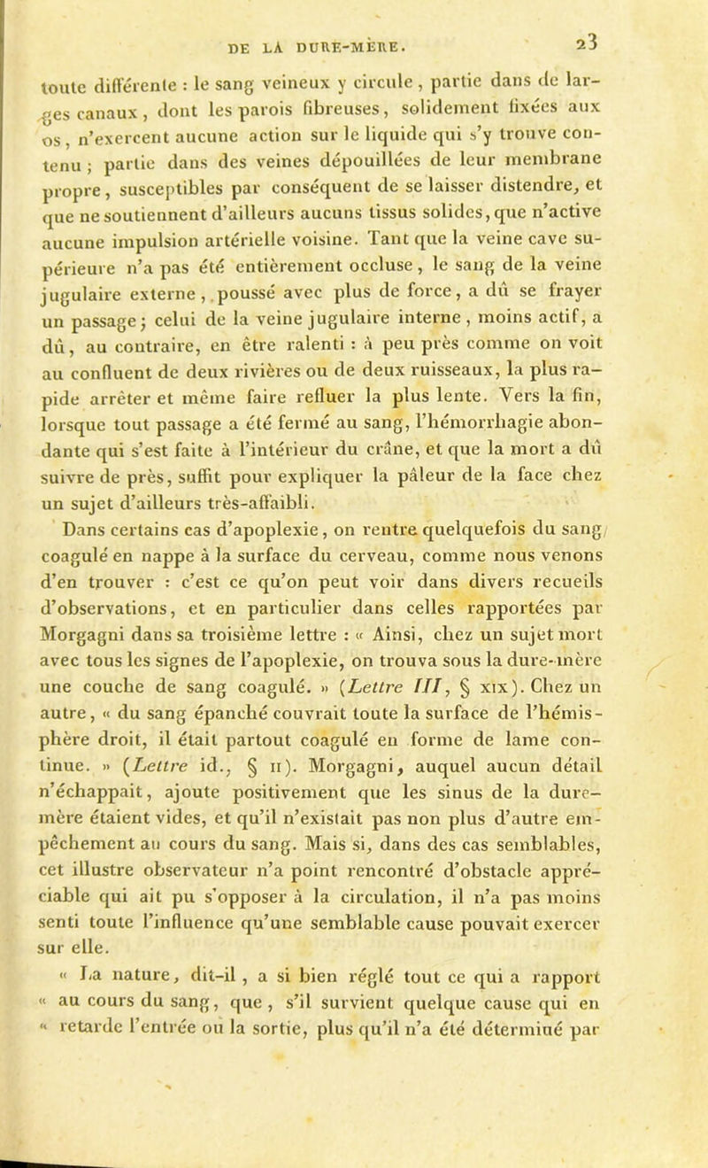 toute différente : le sang veineux y circule, partie dans de lar- ges canaux , dont les parois fibreuses, solidement fixées aux os, n’exercent aucune action sur le liquide qui s’y trouve con- tenu ; partie dans des veines dépouillées de leur membrane propre , susceptibles par conséquent de se laisser distendre, et <pie ne soutiennent d’ailleurs aucuns tissus solides, que n’active aucune impulsion artérielle voisine. Tant que la veine cave su- périeure n’a pas été entièrement occluse , le sang de la veine jugulaire externe , poussé avec plus de force, a dû se frayer un passage ) celui de la veine jugulaire interne, moins actif, a dû, au contraire, en être ralenti : à peu près comme on voit au confluent de deux rivières ou de deux ruisseaux, la plus ra- pide arrêter et même faire refluer la plus lente. Vers la fin, lorsque tout passage a été fermé au sang, l’hémorrhagie abon- dante qui s’est faite à l’intérieur du crâne, et que la mort a dû suivre de près, suffit pour expliquer la pâleur de la face chez un sujet d’ailleurs très-affaibli. Dans certains cas d’apoplexie, on l'entre quelquefois du sang coagule' en nappe à la surface du cerveau, comme nous venons d’en trouver : c’est ce qu’on peut voir dans divers recueils d’observations, et en particulier dans celles rapportées par Morgagni dans sa troisième lettre : « Ainsi, chez un sujet mort avec tous les signes de l’apoplexie, on trouva sous la dure-mère une couche de sang coagulé. » (Lettre III, § xixj.Chezun autre, « du sang épanché couvrait toute la surface de l’hémis- phère droit, il était partout coagulé en forme de lame con- tinue. » (Lettre id., § n). Morgagni, auquel aucun détail n’échappait, ajoute positivement que les sinus de la dure- mère étaient vides, et qu’il n’existait pas non plus d’autre em- pêchement au cours du sang. Mais si, dans des cas semblables, cet illustre observateur n’a point rencontré d’obstacle appré- ciable qui ait pu s’opposer à la circulation, il n’a pas moins senti toute l’influence qu’une semblable cause pouvait exercer sur elle. « lia nature, dit-il , a si bien réglé tout ce qui a rapport « au cours du sang, que , s’il survient quelque cause qui en “ retarde l’entrée ou la sortie, plus qu’il n’a été déterminé par