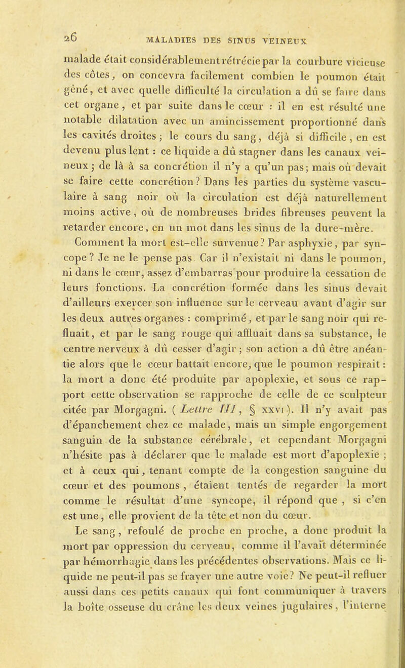 malade était considérablement rétrécie par la courbure vicieuse des côtes, on concevra facilement combien le poumon était gêné, et avec quelle difïiculté la circulation a dû se faire dans cet organe, et par suite dans le cœur : il en est résulté une notable dilatation avec un amincissement proportionné dans les cavités droites ; le cours du sang, déjà si difficile , en est devenu plus lent : ce liquide a dû stagner dans les canaux vei- neux j de là à sa concrétion il n’y a qu’un pas; mais où devait se faire cette concrétion ? Dans les parties du système vascu- laire à sang noir où la circulation est déjà naturellement moins active, où de nombreuses brides fibreuses peuvent la retarder encore , en un mot dans les sinus de la dure-mère. Comment la mort est-elle survenue? Par asphyxie, par syn- cope? Je ne le pense pas Car il n’existait ni dans le poumon, ni dans le cœur, assez d’embarras pour produire la cessation de leurs fonctions. La concrétion formée dans les sinus devait d’ailleurs exercer son influence sur le cerveau avant d’agir sur les deux autres organes : comprimé, et par le sang noir qui re- fluait, et par le sang rouge qui affluait dans sa substance, le centre nerveux à dû cesser d’agir ; son action a dû être anéan- tie alors que le cœur battait encore, que le poumon respirait : la mort a donc été produite par apoplexie, et sous ce rap- port cette observation se rapproche de celle de ce sculpteur citée par Morgagni. ( Lettre III, § xxvi ). Il n’y avait pas d’épanchement chez ce malade, mais un simple engorgement sanguin de la substance cérébrale, et cependant Morgagni n’hésite pas à déclarer que le malade est mort d’apoplexie ; et à ceux qui, tenant compte de la congestion sanguine du cœur et des poumons , étaient tentés de regarder la mort comme le résultat d’une syncope, il répond que , si c’en est une, elle provient de la tète et non du cœur. Le sang, refoulé de proche en proche, a donc produit la mort par oppression du cerveau, comme il Lavait déterminée par hémorrhagie dans les précédentes observations. Mais ce li- quide ne peut-il pas se frayer une autre voie? Ne peut-il refluer aussi dans ces petits canaux qui font communiquer à travers la boîte osseuse du crâne les deux veines jugulaires, l’interne