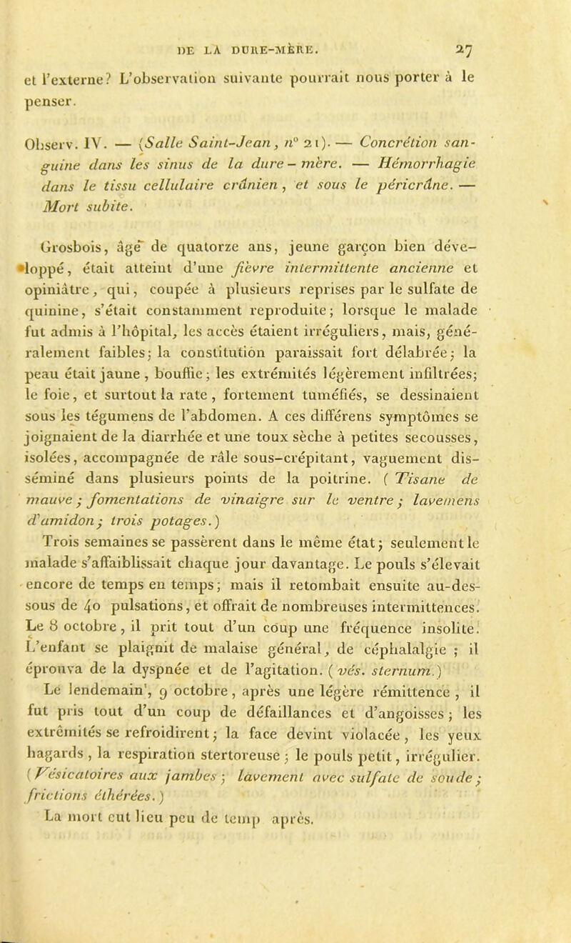 DE LA DÜHE-îNlillE. I'] et l’externe? L’observation suivante pourrait nous porter à le penser. Observ. IV. — (Salle Saint-Jean, n° 21). — Concrétion san- guine dans les sinus de la dure - mère. — Hémorrhagie dans le tissu cellulaire crânien , et sous le péricrâne. — Mort subite. Grosbois, âge de quatorze ans, jeune garçon bien déve- loppé, était atteint d’une fièvre intermittente ancienne et opiniâtre , qui, coupée à plusieurs reprises par le sulfate de quinine, s’était constamment reproduite; lorsque le malade fut admis à l’hôpital, les accès étaient irréguliers, mais, géné- ralement faibles; la constitution paraissait fort délabrée; la peau était jaune , bouffie; les extrémités légèrement infiltrées; le foie, et surtout la rate , fortement tuméfiés, se dessinaient sous les tégumens de l’abdomen. A ces différens symptômes se joignaient de la diarrhée et une toux sèche à petites secousses, isolées, accompagnée de râle sous-crépitant, vaguement dis- séminé dans plusieurs points de la poitrine. ( Tisane de mauve • fomentations de vinaigre sur le ventre ; lave/nens d'amidon • trois potages.) Trois semaines se passèrent dans le même état; seulement le malade s’affaiblissait chaque jour davantage. Le pouls s’élevait encore de temps en temps; mais il retombait ensuite au-des- sous de 40 pulsations, et offrait de nombreuses intermittences. Le b octobre, il prit tout cl’un coup une fréquence insolite. L’enfant se plaignit de malaise général, de céphalalgie ; il éprouva de la dyspnée et de l’agitation. ( vés. sternum.) Le lendemain', g octobre, après une légère rémittence , il fut pris tout d’un coup de défaillances et d’angoisses ; les extrémités se refroidirent ; la face devint violacée, les yeux hagards , la respiration stertoreuse ; le pouls petit, irrégulier. Tesicatoires aux jambes, lavement avec sulfate de soude; frictions élhérées. ) La mort eut lieu peu de lemp après.