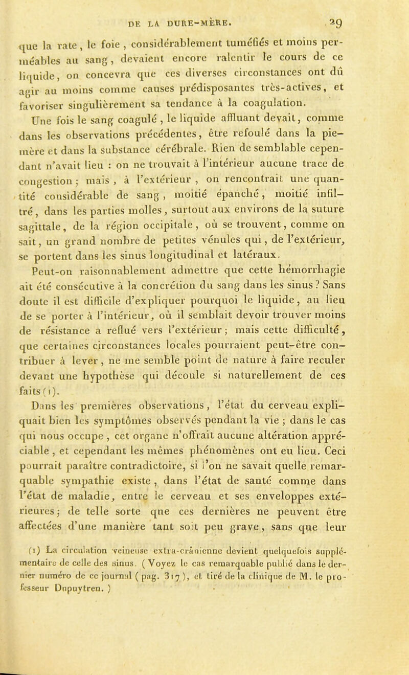 ijue la rate, le foie , considérablement tuméfiés et moins per- méables au sang, devaient encore ralentir le cours de ce liquide, on concevra que ces diverses circonstances ont dû agir au moins comme causes prédisposantes très-actives, et favoriser singulièrement sa tendance à la coagulation. Une fois le sang coagulé , le liquide affluant devait, comme dans les observations précédentes, être refoulé dans la pie- mère et dans la substance cérébrale. Rien de semblable cepen- dant n’avait lieu : on ne trouvait à l’intérieur aucune trace de congestion; mais, à l’extérieur, on rencontrait une quan- tité considérable de sang , moitié épanché, moitié infil- tré, dans les parties molles, surtout aux environs de la suture sagittale, de la région occipitale, où se trouvent, comme on sait, un grand nombre de petites vénules qui, de l’extérieur, se portent dans les sinus longitudinal et latéraux. Peut-on raisonnablement admettre que cette hémorrhagie ait été consécutive à la concrétion du sang dans les sinus? Sans doute il est difficile d’expliquer pourquoi le liquide, au lieu de se porter à l’intérieur, où il semblait devoir trouver moins de résistance a reflué vers l’extérieur ; mais cette difficulté, que certaines circonstances locales pourraient peut-être con- tribuer à lever, ne me semble point de nature à faire reculer devant une hypothèse qui découle si naturellement de ces faits ( i)- Dans les premières observations, l’état du cerveau expli- quait bien les symptômes observés pendant la vie ; dans le cas qui nous occupe , cet organe n’offrait aucune altération appré- ciable , et cependant les mêmes phénomènes ont eu lieu. Ceci pourrait paraître contradictoire, si l’on ne savait quelle remar- quable sympathie existe , dans l’état de santé comme dans l’état de maladie, entre le cerveau et ses enveloppes exté- rieures ; de telle sorte qne ces dernières ne peuvent être affectées d’une manière tant soit peu grave, sans que leur (i) La circulation veineuse extra-crânienne devient quelquefois supplé- mentaire de celle des sinus. ( Voyez le cas remarquable publié dans le der- nier numéro de ce journal ( pag. 317), et tiré de la clinique de M. le pro- fesseur Dupuytren. )