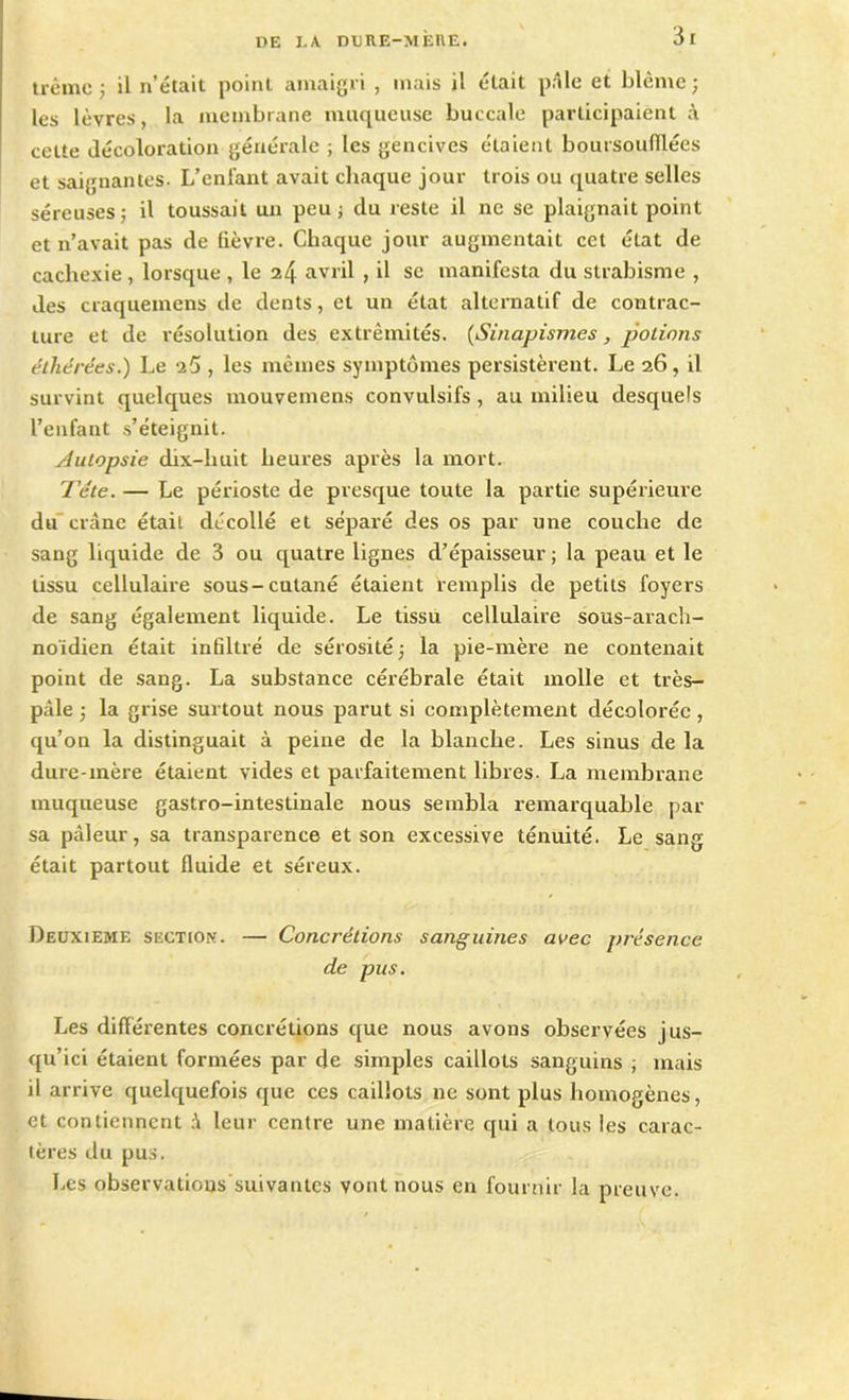 3 r trêmc ; il n’était point amaigri , mais il était pâle et blême; les lèvres, la membrane muqueuse buccale participaient celte décoloration générale ; les gencives étaient boursoufïlées et saignantes. L’enfant avait chaque jour trois ou quatre selles séreuses; il toussait un peu ; du reste il ne se plaignait point et n’avait pas de lièvre. Chaque jour augmentait cet état de cachexie , lorsque , le 24 avril , il se manifesta du strabisme , des craquemens de dents, et un état alternatif de contrac- ture et de résolution des extrémités. (Sinapismes, potions éther ce s.) Le 25 , les mêmes symptômes persistèrent. Le 26, il survint quelques mouvemens convulsifs, au milieu desquels l’enfant s’éteignit. Autopsie dix-huit heures après la mort. Tête. — Le périoste de presque toute la partie supérieure du crâne était décollé et séparé des os par une couche de sang liquide de 3 ou quatre lignes d’épaisseur ; la peau et le tissu cellulaire sous-cutané étaient remplis de petits foyers de sang également liquide. Le tissu cellulaire sous-arach- noïdien était infiltré de sérosité ; la pie-mère ne contenait point de sang. La substance cérébrale était molle et très- pâle ; la grise surtout nous parut si complètement décolorée, qu’on la distinguait à peine de la blanche. Les sinus de la dure-mère étaient vides et parfaitement libres. La membrane muqueuse gastro-intestinale nous sembla remarquable par sa pâleur, sa transparence et son excessive ténuité. Le sang était partout fluide et séreux. Deuxieme section. — Concrétions sanguines avec présence de pus. Les différentes concrétions que nous avons observées jus- qu’ici étaient formées par de simples caillots sanguins ; mais il arrive quelquefois que ces caillots ne sont plus homogènes, et contiennent â leur centre une matière qui a tous les carac- tères du pus. Les observations suivantes vont nous en fournir la preuve.