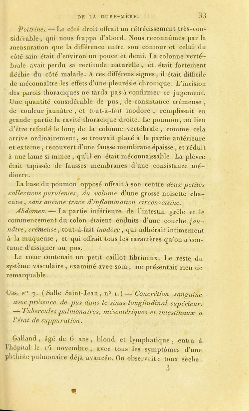 Poitrine.—Le côté droit offrait un rétrécissement très-con- sidérable , qui nous frappa d’abord. Nous reconnûmes par la mensuration que la différence entre son contour et celui du côté sain était d’environ un pouce et demi. La colonne verté- brale avait perdu sa rectitude naturelle, et était fortement fléchie du côté malade. A ces différais signes, il était difficile de méconnaître les effets d’une pleurésie chronique. L’incision des parois thoraciques ne tarda pas à confirmer ce jugement. Une quantité considérable de pus, de consistance crémeuse , de couleur jaunâtre , et tout-à-fait inodore, remplissait en grande partie la cavité thoracique droite. Le poumon, au lieu d’être refoulé le long de la colonne vertébrale, comme cela arrive ordinairement, se trouvait placé à la partie antérieure et externe , recouvert d’une fausse membrane épaisse, et réduit à une lame si mince , qu’il en était méconnaissable. La plèvre était tapissée de fausses membranes d’une consistance mé- diocre. La base du poumon opposé offrait à son centre deux petites collections purulentes, du volume d’une grosse noisette cha- cune , sans aucune trace dCinflammation circonvoisine. Abdomen. — La partie inférieure de l’intestin grêle et le commencement du colon étaient enduits d’une couche jau- nâtre, crémeuse, tout-à-fail inodore, qui adhérait intimement à la muqueuse , et qui offrait tous les caractères qu’on a cou- tume d’assigner au pus. Le cœur contenait un petit caillot fibrineux. Le reste, du système vasculaire, examiné avec soin , ne présentait rien de remarquable. Obs. k° 7. (Salle Saint-Jean, 11° 1.)— Concrétion sanguine avec présence de pus dans le sinus longitudinal supérieur. — Tubercules pulmonaires, mésentériques et intestinaux à l’état de suppuration. Galland, âgé de 6 ans, blond et lymphatique , entra à l’hôpital le i5 novembre, avec tous les symptômes d’une phthisie piiiinonaire déjà avancée. On observait: toux sèche 3