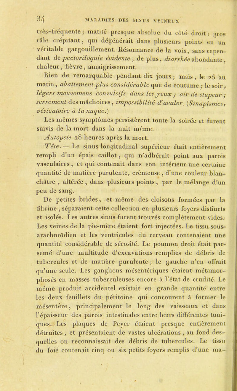 très-fréquente ; matilé presque absolue du côté droit; gros râle crépitant, qui dégénérait dans plusieurs points en un véritable gargouillement. Résonnance de la voix, sans cepen- dant de pecloriloquie évidente; déplus, diarrhée abondante , chaleur, fièvre, amaigrissement. Rien de remarquable pendant dix jours; mais, le 25 au matin, abattement plus considérable (pie de coutume; le soir, légers mouvemens convulsifs dans les jeux • air de stupeur ; serrement des mâchoires, impossibilité d’avaler. (Sinapismes, vésicatoire à la nuque.) Les mêmes symptômes persistèrent toute la soirée et furent suivis de la mort dans la nuit même. Autopsie 28 heures après la mort. Tête. — Le sinus longitudinal supérieur était entièrement rempli d’un épais caillot, qui n’adhérait point aux parois vasculaires , et qui contenait dans son intérieur une certaine quantité de matière purulente, crémeuse , d’une couleur blan- châtre , altérée , dans plusieurs points, par le mélange d’un peu de sang. De petites brides, et même des cloisons formées par la fibrine , séparaient cette collection en plusieurs foyers distincts et isolés. Les autres sinus furent trouvés complètement vides. Les veines de la pie-mère étaient fort injectées. Le tissu sous- arachnoïdien et les ventricules du cerveau contenaient une quantité considérable de sérosité. Le poumon droit était par- semé d’une multitude d’excavations remplies de débris de tubercules et de matière purulente ; le gauche n’en offrait qu’une seule. Les ganglions mésentériques étaient métamor- phosés en masses tuberculeuses encore à l’état de crudité. Le même produit accidentel existait en grande quantité entre les deux feuillets du péritoine qui concourent à former le mésentère, principalement le long des vaisseaux et dans l’épaisseur des parois intestinales entre leurs différentes tuni- ques. Les plaques de Peyer étaient presque entièrement détruites, et présentaient de vastes ulcérations, au fond des- quelles on reconnaissait des débris de tubercules. Le tissu du foie contenait cinq ou six petits foyers remplis d’une ma-