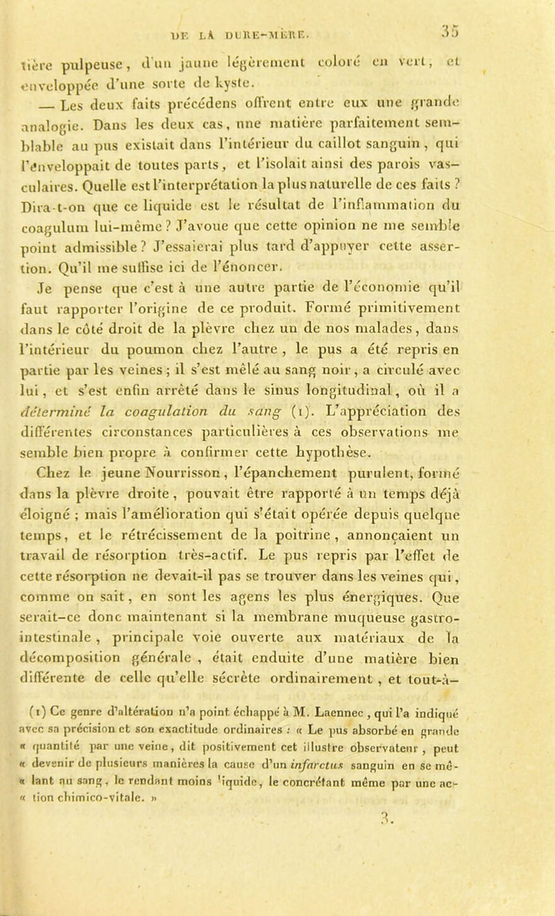îière pulpeuse, d'un jaune légèrement coloré en vert, et enveloppée d’une sorte de kyste. Les deux faits précédens offrent entre eux une grande analogie. Dans les deux cas, une matière parfaitement sem- blable au pus existait dans l’intérieur du caillot sanguin, qui l’énveloppait de toutes parts, et l’isolait ainsi des parois vas- culaires. Quelle est l’interprétation la plus naturelle de ces faits ? Dira-t-on que ce liquide est le résultat de l'inflammation du coagulum lui-même? J’avoue que cette opinion ne me semble point admissible? J’essaierai plus tard d’appuyer celte asser- tion. Qu’il me suffise ici de l’énoncer. Je pense que c’est à une autre partie de l’économie qu’il faut rapporter l’origine de ce produit. Formé primitivement dans le côté droit de la plèvre chez un de nos malades, dans l’intérieur du poumon chez l’autre , le pus a été repris en partie par les veines ; il s’est mêlé au sang noir, a circulé avec lui, et s’est enfin arrêté dans le sinus longitudinal, où il a détermine la coagulation du sang (i). L’appréciation des différentes circonstances particulières à ces observations me semble bien propre à confirmer cette hypothèse. Chez le jeune Nourrisson , l’épanchement purulent, formé dans la plèvre droite, pouvait être rapporté à un temps déjà éloigné ; mais l’amélioration qui s’était opérée depuis quelque temps, et le rétrécissement de la poitrine, annonçaient un travail de résorption très-actif. Le pus repris par l’effet de cette résorption ne devait-il pas se trouver dans les veines qui, comme on sait, en sont les agens les plus énergiques. Que serait-ce donc maintenant si la membrane muqueuse gastro- intestinale , principale voie ouverte aux matériaux de la décomposition générale , était enduite d’une matière bien différente de celle qu’elle sécrète ordinairement , et tout-à- (i) Ce genre d’altération n’a point, échappé à M. Lacnnec , qui l’a indiqué avec sa précision et son exactitude ordinaires : « Le pus absorbé en grande « quantité par une veine, dit positivement cet illustre observateur, peut « devenir de plusieurs manières la cause d’un infarctus sanguin en se mê- « lant au sang, le rendant moins -iquide, le concréfant même par une ac- « tion cbimico-vitale. » 3.