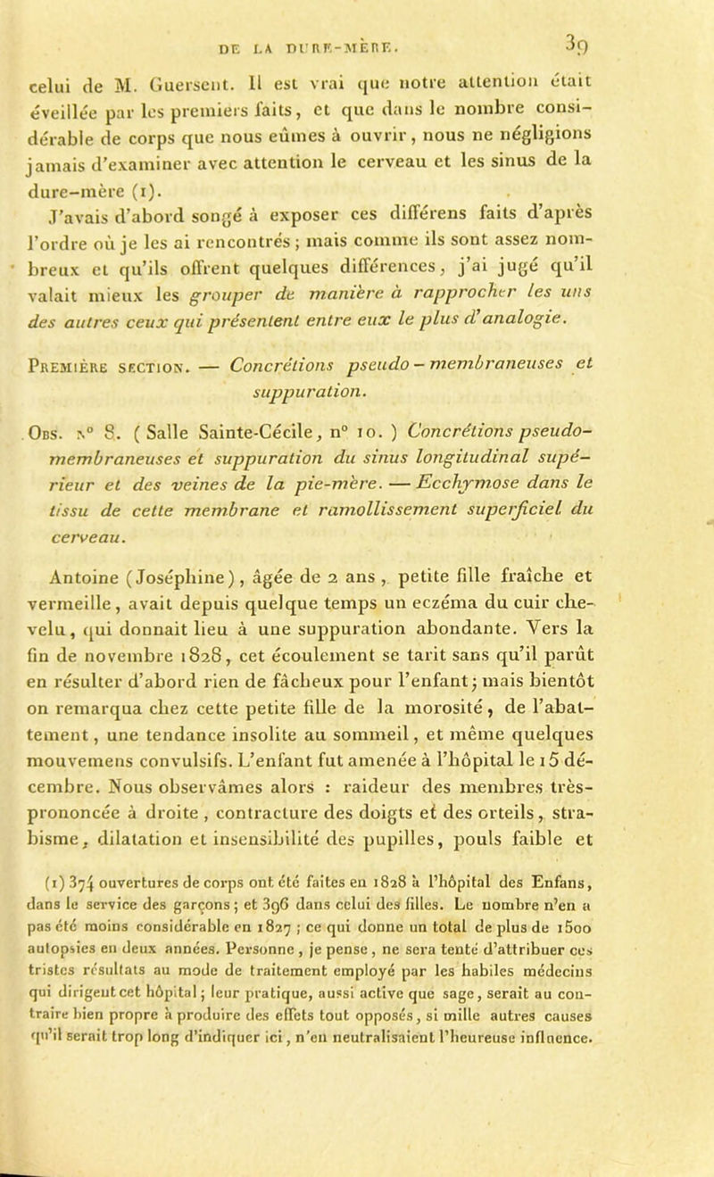 3f) celui de M. Guerscut. Il est vrai (jue notre attention était éveillée par les premiers faits, et que dans le nombre consi- durable de corps que nous eûmes à ouvrir, nous ne négligions jamais d'examiner avec attention le cerveau et les sinus de la dure-mère (x). J’avais d’abord songé à exposer ces diflerens faits d’après l’ordre où je les ai rencontrés ; mais comme ils sont assez nom- breux et qu’ils offrent quelques différences, j’ai jugé qu’il valait mieux les grouper de manière à rapprocher les uns des autres ceux qui présentent entre eux le plus d analogie. Première section. — Concrétions pseudo - membraneuses et suppuration. Obs. n° 8. (Salle Sainte-Cécile, n° io. ) Concrétions pseudo- membraneuses et suppuration du sinus longitudinal supé- rieur et des veines de la pie-mère. —Ecchymose dans le tissu de cette membrane et ramollissement superficiel, du cerveau. Antoine (Joséphine), âgée de 2 ans , petite fille fraîche et vermeille, avait depuis quelque temps un eczéma du cuir che- velu, qui donnait lieu à une suppuration abondante. Vers la fin de novembre 1828, cet écoulement se tarit sans qu’il parût en résulter d’abord rien de fâcheux pour l’enfant ; mais bientôt on remarqua chez cette petite fille de la morosité, de l’abat- tement , une tendance insolite au sommeil, et même quelques mouvemens convulsifs. L’enfant fut amenée à l’hôpital le 15 dé- cembre. Nous observâmes alors : raideur des membres très- prononcée à droite , contracture des doigts et des orteils, stra- bisme, dilatation et insensibilité des pupilles, pouls faible et (1) 3^4 ouvertures de corps ont été faites en 1828 à l’hôpital des Enfans, dans le service des garçons; et 3g6 dans celui des filles. Le nombre n’en a pas été moins considérable en 1827 ; ce qui donne un total de plus de i5oo autopsies en deux années. Personne , je pense , ne sera tenté d’attribuer ces tristes résultats au mode de traitement employé par les habiles médecins qui dirigent cet hôpital ; leur pratique, aussi active que sage, serait au con- traire bien propre à produire des effets tout opposés, si mille autres causes qu’il serait trop long d’indiquer ici, n'en neutralisaient l’heureuse influence.
