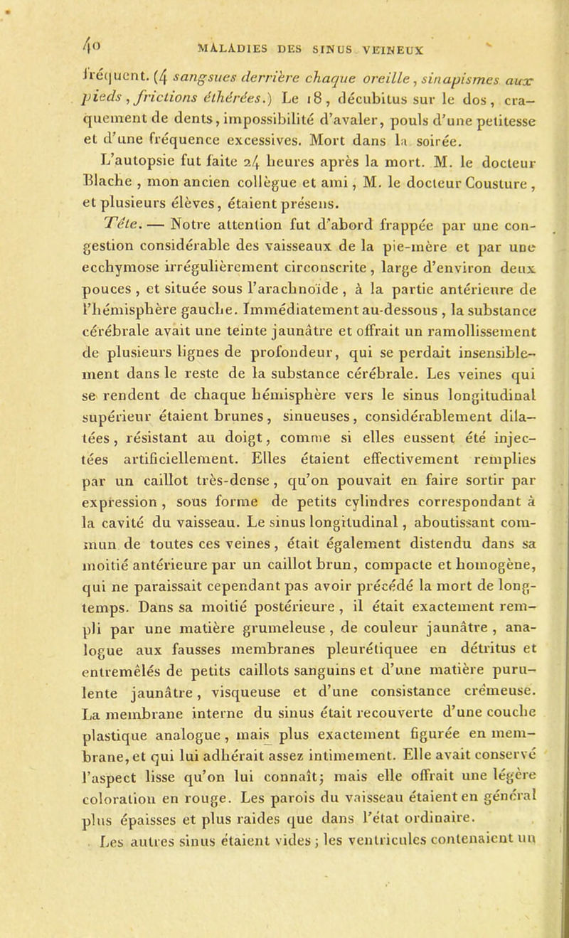 fréquent. (4 sangsues derrière chaque oreille, sinapismes aux pieds , frictions éthérées.) Le 18, décubitus sur le dos, cra- quement de dents, impossibilité d’avaler, pouls d’une petitesse et d’une fréquence excessives. Mort dans la soirée. L’autopsie fut faite 24 heures après la mort. M. le docteur Blache , mon ancien collègue et ami, M. le docteur Cousture , et plusieurs élèves, étaient présens. Tête. — Notre attention fut d’abord frappée par une con- gestion considérable des vaisseaux de la pie-mère et par une ecchymose irrégulièrement circonscrite, large d’environ deux pouces , et située sous l'arachnoïde , à la partie antérieure de l’hémisphère gauche. Immédiatement au-dessous , la substance cérébrale avait une teinte jaunâtre et offrait un ramollissement de plusieurs lignes de profondeur, qui se perdait insensible- ment dans le reste de la substance cérébrale. Les veines qui se rendent de chaque hémisphère vers le sinus longitudinal supérieur étaient brunes, sinueuses, considérablement dila- tées , résistant au doigt, comme si elles eussent été injec- tées artificiellement. Elles étaient effectivement remplies par un caillot très-dense, qu’on pouvait en faire sortir par expression , sous forme de petits cylindres correspondant à la cavité du vaisseau. Le sinus longitudinal, aboutissant com- mun de toutes ces veines, était également distendu dans sa moitié antérieure par un caillot brun, compacte et homogène, qui ne paraissait cependant pas avoir précédé la mort de long- temps. Dans sa moitié postérieure , il était exactement rem- pli par une matière grumeleuse, de couleur jaunâtre, ana- logue aux fausses membranes pleurétiquee en détritus et entremêlés de petits caillots sanguins et d’une matière puru- lente jaunâtre, visqueuse et d’une consistance crémeuse. La membrane interne du sinus était recouverte d’une couche plastique analogue , mais plus exactement figurée en mem- brane, et qui lui adhérait assez intimement. Elle avait conservé l’aspect lisse qu’on lui connaît; mais elle offrait une légère coloration en rouge. Les parois du vaisseau étaient en général plus épaisses et plus raides que dans l’état ordinaire. Les autres sinus étaient vides ; les ventricules contenaient un