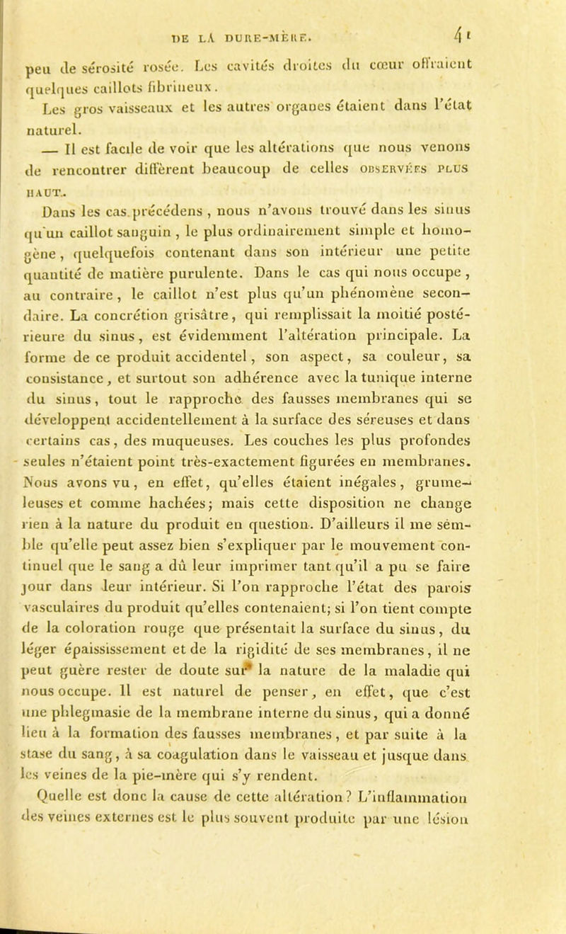 peu de sérosité roseo. Les cavités droites du cceui olii aient quelques caillots fibrineux. Les gros vaisseaux et les autres organes étaient dans l’état naturel. Il est facile de voir que les altérations que nous venons de rencontrer diffèrent beaucoup de celles observées plus haut.. Dans les cas précédens , nous n’avons trouvé dans les sinus qu'un caillot sanguin , le plus ordinairement simple et homo- gène , quelquefois contenant dans son intérieur une petite quantité de matière purulente. Dans le cas qui nous occupe , au contraire, le caillot n’est plus qu’un phénomène secon- daire. La concrétion grisâtre, qui remplissait la moitié posté- rieure du sinus, est évidemment l’altération principale. La forme de ce produit accidentel, son aspect, sa couleur, sa consistance , et surtout son adhérence avec la tunique interne du sinus, tout le rapproche des fausses membranes qui se développent accidentellement à la surface des séreuses et dans certains cas, des muqueuses. Les couches les plus profondes seules n’étaient point très-exactement figurées en membranes. Nous avons vu, en effet, qu’elles étaient inégales, grume-1 leuses et comme hachées; mais cette disposition ne change rien à la nature du produit en question. D’ailleurs il me sém- ble qu’elle peut assez bien s’expliquer par le mouvement con- tinuel que le sang a dû leur imprimer tant qu’il a pu se faire jour dans leur intérieur. Si l’on rapproche l’état des parois vasculaires du produit qu’elles contenaient; si l’on tient compte de la coloration rouge que présentait la surface du sinus, du léger épaississement et de la rigidité de ses membranes, il ne peut guère rester de doute sur* la nature de la maladie qui nous occupe. Il est naturel de penser, en effet, que c’est une phleginasie de la membrane interne du sinus, qui a donné lieu à la formation des fausses membranes, et par suite à la stase du sang, à sa coagulation dans le vaisseau et jusque dans les veines de la pie-mère qui s’y rendent. Quelle est donc la cause de cette altération? L’inflammation des veines externes est le plus souvent produite par une lésion