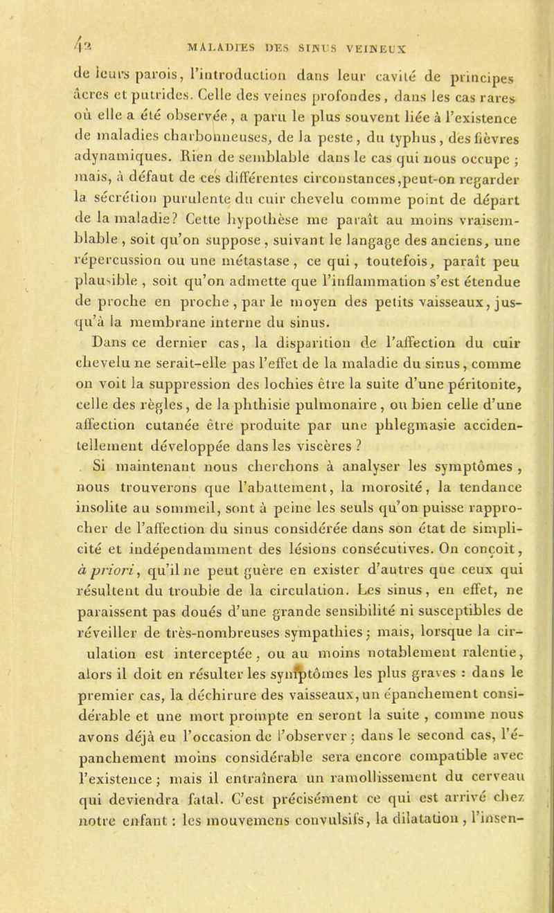île ieurs parois, l’introduction dans leur cavité de principes âcres et putrides. Celle des veines profondes, dans les cas rares où elle a été observée , a paru le plus souvent liée à l’existence de maladies charbonneuses, de la peste, du typhus, des fièvres adynamiques. Rien de semblable dans le cas qui nous occupe ; mais, à défaut de ces différentes circonstances,peut-on regarder la sécrétion purulente du cuir chevelu comme point de départ de la maladie? Cette hypothèse me paraît au moins vraisem- blable , soit qu’on suppose, suivant le langage des anciens, une répercussion ou une métastase, ce qui, toutefois, paraît peu plausible , soit qu’on admette que l’inflammation s’est étendue de proche en proche , par le moyen des petits vaisseaux, jus- qu’à la membrane interne du sinus. Dans ce dernier cas, la disparition de l’affection du cuir chevelu ne serait-elle pas l’effet de la maladie du sinus, comme on voit la suppression des lochies être la suite d’une péritonite, celle des règles , de la phthisie pulmonaire, ou bien celle d’une affection cutanée être produite par une phlegmasie acciden- tellement développée dans les viscères ? Si maintenant nous cherchons à analyser les symptômes , nous trouverons que l’abattement, la morosité, la tendance insolite au sommeil, sont à peine les seuls qu’on puisse rappro- cher de l’affection du sinus considérée dans son état de simpli- cité et indépendamment des lésions consécutives. On conçoit, à priori, qu’il ne peut guère en exister d’autres que ceux qui résultent du trouble de la circulation. Les sinus, en effet, ne paraissent pas doués d’une grande sensibilité ni susceptibles de réveiller de très-nombreuses sympathies j mais, lorsque la cir- ulation est interceptée, ou au moins notablement ralentie, alors il doit en résulter les synfptôines les plus graves : dans le premier cas, la déchirure des vaisseaux,un épanchement consi- dérable et une mort prompte en seront la suite , comme nous avons déjà eu l’occasion de l’observer ; dans le second cas, l’é- panchement moins considérable sera encore compatible avec l’existence ; mais il entraînera un ramollissement du cerveau qui deviendra fatal. C’est précisément ce qui est arrivé chez notre enfant : les mouvemens convulsifs, la dilatation , l’insen-