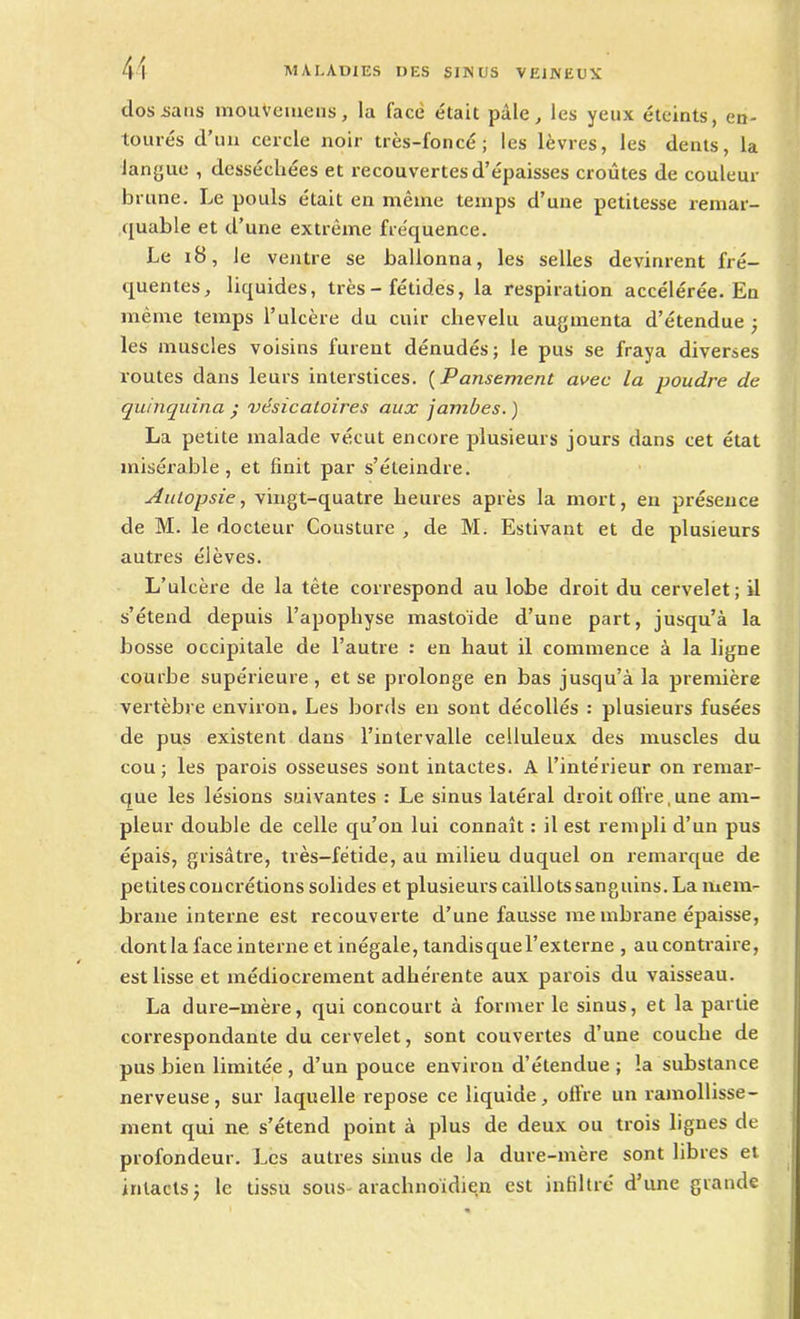clos sans mouVeiuens, la face était pâle, les yeux éteints, en- tourés d’un cercle noir très-foncé; les lèvres, les dents, la langue , desséchées et recouvertes d’épaisses croûtes de couleur brune. Le pouls était en même temps d’une petitesse remar- quable et d’une extrême fréquence. Le 18, le ventre se ballonna, les selles devinrent fré- quentes, liquides, très - fétides, la respiration accélérée. En même temps l’ulcère du cuir chevelu augmenta d’étendue; les muscles voisins furent dénudés; le pus se fraya diverses routes dans leurs interstices. (Pansement avec la poudre de quinquina • vésicatoires aux jambes.) La petite malade vécut encore plusieurs jours dans cet état misérable, et finit par s’éteindre. Autopsie, vingt-quatre heures après la mort, en présence de M. le docteur Cousture , de M. Estivant et de plusieurs autres élèves. L’ulcère de la tête correspond au lobe droit du cervelet; il s’étend depuis l’apophyse mastoïde d’une part, jusqu’à la bosse occipitale de l’autre : en haut il commence à la ligne courbe supérieure, et se prolonge en bas jusqu’à la première vertèbre environ. Les bords en sont décollés : plusieurs fusées de pus existent dans l’intervalle celluleux des muscles du cou ; les parois osseuses sont intactes. A l’intérieur on remar- que les lésions suivantes : Le sinus latéral droit offre,une am- pleur double de celle qu’on lui connaît : il est rempli d’un pus épais, grisâtre, très-fétide, au milieu duquel on remarque de petites concrétions solides et plusieurs caillots sanguins. La mem- brane interne est recouverte d’une fausse me mbrane épaisse, dont la face interne et inégale, tandis que l’externe , au contraire, est lisse et médiocrement adhérente aux parois du vaisseau. La dure-mère, qui concourt à former le sinus, et la partie correspondante du cervelet, sont couvertes d’une couche de pus bien limitée , d’un pouce environ d’étendue ; la substance nerveuse, sur laquelle repose ce liquide, offre un ramollisse- ment qui ne s’étend point à plus de deux ou trois lignes de profondeur. Les autres sinus de la dure-mère sont libres et intacts; le tissu sous-arachnoïdien est infiltré d’une grande