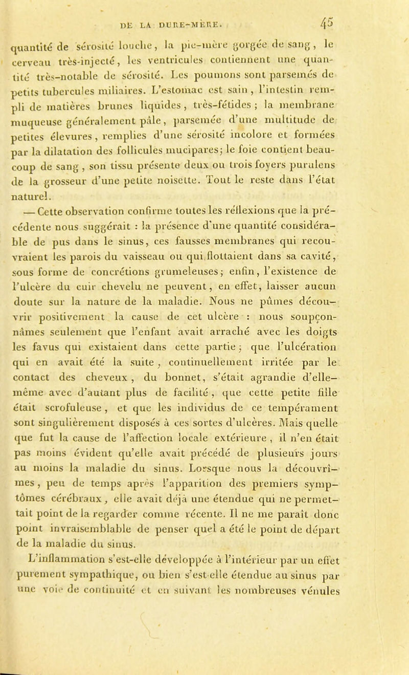 quantité de sérosité louche, la pie-mère go'gee de sang, le cerveau très-injecté, les ventricules contiennent une quan- tité très-notable de sérosité. Les poumons sont parsemés de petits tubercules miliaires. L’estomac est sain , l’intestin rem- pli de matières brunes liquides , très-fétides ; la membrane muqueuse généralement pâle, parsemée d’une multitude de petites élevures , remplies d’une sérosité incolore et formées par la dilatation des follicules mucipares; le foie contient beau- coup de sang , son tissu présente deux ou trois foyers purulens de la grosseur d’une petite noisette. Tout le reste dans l’état naturel. — Cette observation confirme toutes les réflexions que la pré- cédente nous suggérait : la présence d'une quantité considéra- ble de pus dans le sinus, ces fausses membranes qui recou- vraient les parois du vaisseau ou qui flottaient dans sa cavité, sous forme de concrétions grumeleuses; enfin, l’existence de l’ulcère du cuir chevelu ne peuvent, en effet, laisser aucun doute sur la nature de la maladie. Nous ne pûmes décou- vrir positivement la cause de cet ulcère : nous soupçon- nâmes seulement que l’enfant avait arraché avec les doigts les favus qui existaient dans cette partie ; que l’ulcération qui en avait été la suite , continuellement irritée par le contact des cheveux, du bonnet, s’était agrandie d’elle- même avec d’autant plus de facilité, que cette petite fille était scrofuleuse , et que les individus de ce tempérament sont singulièrement disposés à ces sortes d’ulcères. Mais quelle que fut la cause de l’affection locale extérieure , il n’eu était pas moins évident qu’elle avait précédé de plusieurs jours au moins la maladie du sinus. Lorsque nous la découvrî- mes , peu de temps après l’apparition des premiers symp- tômes cérébraux, elle avait déjà une étendue qui ne permet- tait point de la regarder comme récente. Il ne me paraît donc point invraisemblable de penser quel a été le point de départ de la maladie du sinus. L’inflammation s’est-elle développée à l’intérieur par un effet purement sympathique, ou bien s’est-elle étendue au sinus par une voie de continuité et en suivant les nombreuses vénules