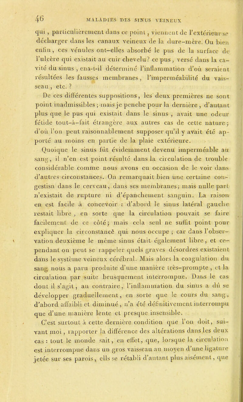 qui , particulièrement dans ce point, viennent de l’extérieur se décharger dans les canaux veineux de la dure-mère. Ou bien enfin, ces vénules ont-elles absorbé le pus de la surface de l’ulcère qui existait au cuir chevelu? ce pus, versé dans la ca- vité du sinus , ena-l-il déterminé l’inflammation d’où seraient résultées les fausses membranes , l’imperméabilité du vais- seau , etc. ? De ces différentes suppositions, les deux premières ne sont point inadmissibles ; mais je penche pour la dernière, d’autant plus que le pus qui existait dans le sinus , avait une odeur fétide tout-à-fait étrangère aux autres cas de cette nature ; d’où l’on peut raisonnablement supposer qu’il y avait été ap- porté au moins en partie de la plaie extérieure. Quoique le sinus fût évidemment devenu imperméable au sang, il n’en est point résulté dans la circulation de trouble considérable comme nous avons eu occasion de le voir dans d’autres circonstances. On remarquait bien une certaine con- gestisn dans le cerveau, dans ses membranes; mais nulle part n’existait de rupture ni d’épanchement sanguin. La raison en est facile à concevoir : d’abord le sinus latéral gauche restait libre , en sorte que la circulation pouvait se faire facilement de ce côté ; mais cela seul ne suffit point pour expliquer la circonstancê qui nous occupe ; car dans l’obser- vation deuxième le même sinus était également libre, et ce- pendant on peut se rappeler quels graves désordres existaient dans le système veineux cérébral. Mais alors la coagulation du sang nous a paru produite d’une manière très-prompte , et la circulation par suite brusquement interrompue. Dans le cas dont il s’agit, au contraire, l'inflammation du sinus a dû se développer graduellement, en sorte que le cours du sang, d’abord affaibli et diminué, n’a été définitivement interrompu que cl’une manière lente et presque insensible. C’est surtout à cette dernière condition que l’on doit, sui- vant moi, rapporter la différence des altérations dans les deux cas: tout le monde sait, en effet, que, lorsque la circulation est interrompue clans un gros vaisseau au moyen d’une ligature jetée sur ses parois, élis se rétabli d’autant plus aisément, que