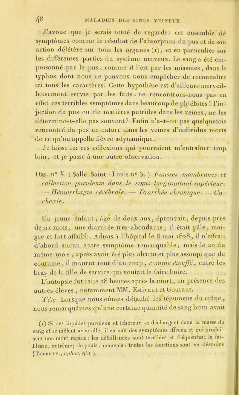 J’avoue que je serais tenté de regarder cet ensemble dé symptômes comme le résultat de l’absorption du pus et de son action délétère sur tous les o.rganes (i), et en particulier sur les différentes parties du système nerveux. Le sang a été em- poisonné par le pus, comme il l’est par les miasmes, dans le typhus donL nous ne pouvons nous empêcher de reconnaître ici tous les caractères. Cette hypothèse est d’ailleurs merveil- leusement servie par les faits : ne rencontrons-nous pas en effet ces terribles symptômes dans beaucoup de phlébites ? l’in - jection du pus ou de matières putrides dans les veines, ne les détermine-t-elle pas souvent? Enfin n’a-t-on pas quelquefois rencontré du pus en nature dans les veines d’individus morts de ce qn’on appelle lièvre adynamique. Je laisse ici ces réflexions qui pourraient m’entraîner trop loin, et je passe à une autre observation. Obs. n° X (Salle Saint - Louis n° 5. ) Fausses membranes et. collection purulente dans le sinus longitudinal supérieur. — Hémorrhagie cérébrale. — Diarrhée chronique. — Ca- chexie. Un jeune enfant , âgé de deux ans, éprouvait, depuis près de six mois , une diarrhée très-abondante ; il était pâle , mai- gre et fort affaibli. Admis à l’hôpital le S niai 1828, il n’offrait d’abord aucun autre symptôme remarquable ; mais le 20 du même mois , après avoir été plus abattu et plus assoupi que de coutume , il mourut tout d’un coup , comme étouj(Jé, entre les bras de la fille de service qui voulait le faire boire. L’autopsie fut faite 18 heures après la mort., en présence des autres élèves , notamment MM. Estivant et Gouraut. 'Tête. Lorsque nous eûmes détaché les tégumens du crâne, nous remarquâmes qu’une certaine quantité de sang brun avait (1) Si des liquides purulens et ichoreux. se déchargent dans la masse du sang et se mêlent avec elle, il en naît des symptômes affreux et qui produi- sent une mort rapide ; les défaillances sont terribles et fréquentes; la fai- blesse, extrême ; le pouls, mauvais: toutes les fonctions sont en désordre ( Uoerkav., aphor. 941 ).
