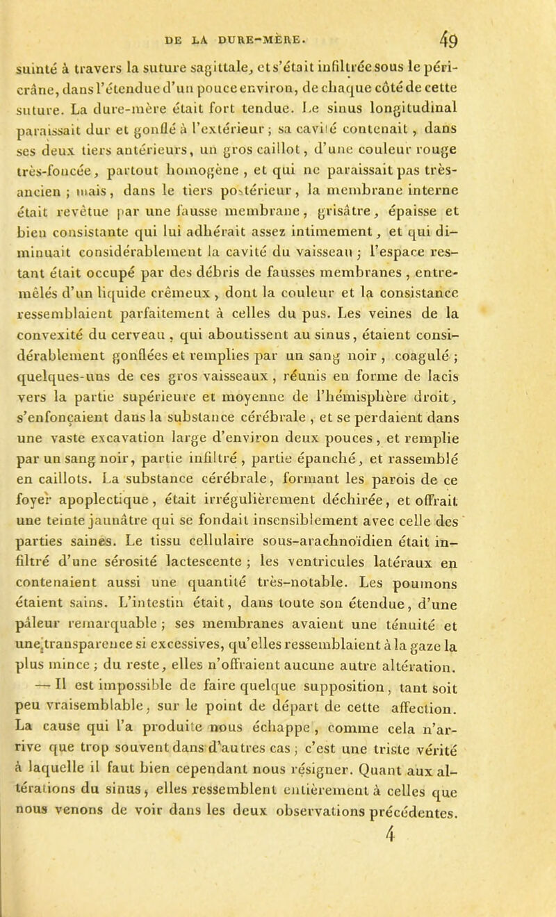 suinté à travers la suture sagittale, ets’était infiltrée sous le péri- cràne, clans l’étendue d’un pouce environ, de chaque côté de cette suture. La dure-mère était fort tendue. Le sinus longitudinal paraissait dur et gonflé à l’extérieur ; sa caviié contenait , dans ses deux tiers antérieurs, un gros caillot, d’une couleur rouge très-foncée, partout homogène , et qui ne paraissait pas très- ancien ; mais, dans le tiers postérieur, la membrane interne était revêtue par une fausse membrane, grisâtre, épaisse et bien consistante qui lui adhérait assez intimement, et qui di- minuait considérablement la cavité du vaisseau -, l’espace res- tant était occupé par des débris de fausses membranes , entre- mêlés d’un liquide crémeux , dont la couleur et la consistance ressemblaient parfaitement à celles du pus. Les veines de la convexité du cerveau , qui aboutissent au sinus, étaient consi- dérablement gonflées et remplies par un sang noir , coagulé ; quelques-uns de ces gros vaisseaux , réunis en forme de lacis vers la partie supérieure et moyenne de l’hémisphère droit, s’enfoncaient dans la substance cérébrale , et se perdaient dans une vaste excavation large d’environ deux pouces, et remplie par un sang noir, partie infiltré, partie épanché, et rassemblé en caillots. La substance cérébrale, formant les parois de ce foyer apoplectique, était irrégulièrement déchirée, et offrait une teinte jaunâtre qui se fondait insensiblement avec celle des parties saines. Le tissu cellulaire sous-arachnoïdien était in- filtré d’une sérosité lactescente ; les ventricules latéraux en contenaient aussi une quantité très-notable. Les poumons étaient sains. L’intestin était, dans toute son étendue, d’une pâleur remarquable ; ses membranes avaient une ténuité et une.trausparencesi excessives, qu’elles ressemblaient à la gaze la plus mince ; du reste, elles n’offraient aucune autre altération. — Il est impossible de faire quelque supposition, tant soit peu vraisemblable, sur le point de départ de cette affection. La cause qui l’a produite nous échappe , comme cela n’ar- rive que trop souvent dans d’autres cas ; c’est une triste vérité à laquelle il faut bien cependant nous résigner. Quant aux al- térations du sinus, elles ressemblent entièrement à celles que nous venons de voir dans les deux observations précédentes. 4