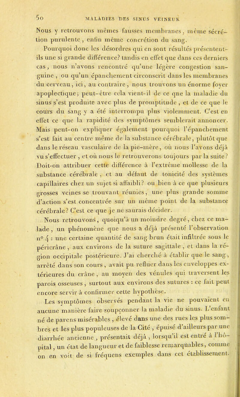 Nous y retrouvons mêmes fausses membranes, même sécré- tion purulente , enfin même concrétion du sang. Pourquoi donc les désordres qui en sont résultés présentent- ils une si grande différence? tandis en effet que dans ces derniers cas, nous n’avons rencontré qu’une légère congestion san- guine , ou qu’un épanchement circonscrit dans les membranes du cerveau, ici, au contraire, nous trouvons un énorme foyer apoplectique; peut-être cela vient-il de ce qne la maladie du sinus s’est produite avec plus de promptitude , et de ce que le cours du sang y a été interrompu plus violemment. C’est en effet ce que la rapidité des symptômes semblerait annoncer. Mais peut-on expliquer également pourquoi l’épanchement s’est fait au centre même de la substance cérébrale, plutôt que dans le réseau vasculaire de la pie-mère, où nous l’avons déjà vu s’effectuer , et où nous le retrouverons toujours par la suite? Doit-on attribuer cette différence à l’extrême mollesse de la substance cérébrale , et au défaut de tonicité des systèmes capillaires chez un sujet si affaibli? ou bien à ce que plusieurs grosses veines se trouvant réunies, une plus grande somme d’action s’est concentrée sur un même point de la substance cérébrale? C’est ce que je ne saurais décider. Nous retrouvons, quoiqu’à un moindre degré, chez ce ma- lade , un phénomène que nous a déjà présenté l’observation n° : une certaine quantité de sang brun était infiltrée sous le péricrâne , aux environs de la suture sagittale , et dans la ré- gion occipitale postérieure. J’ai cherché à établir que le sang, arrêté dans son cours , avait pu refluer dans les enveloppes ex- térieures du crâne , au moyen des vénules qui traversent les parois osseuses , surtout aux environs des sutures : ce fait peut encore servir à confirmer cette hypothèse. Les symptômes observes pendant la vie ne pouvaient en aucune manière faire soupçonner la maladie du sinus- L eniant né de pave ns misérables , élevé dans une des rues les plus som- bres et les plus populeuses de la Cité , épuisé d’ailleurs par une diarrhée ancienne , présentait déjà , lorsqu il est entré à ! hô- pital , un état de langueur et de faiblesse remarquables, comme on en voit de si fréquens exemples dans cet établissement.