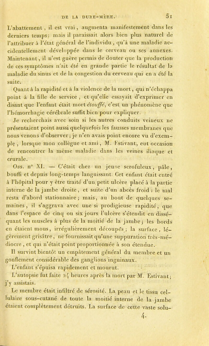 L’abattement , il est vrai, augmenta manifestement dans les derniers temps; mais il paraissait alors bien plus naturel de l’attribuer à l’état général de l’individu, qu’à une maladie ac- cidentellement développée dans le cerveau ou ses annexes. Maintenant, il n’est guère permis de douter que la production de ces symptômes n’ait été en grande partie le résultat de la maladie du sinus et de la congestion du cerveau qui en a été la suite. Quant à la rapidité et à la violence de la mort, qui n’échappa point à la fdle de service , et qu’elle essayait d’exprimer en disant que l’enfant était mort étouffe, c’est un phénomène que l’hémorrhagie cérébrale suffit bien pour expliquer. Je recherchais avec soin si les autres conduits veineux ne présentaient point aussi quelquefois les fausses membranes que nous venons d’observer ; je n’en avais point encore vu d’exem- plç , lorsque mon collègue et ami, M. Estivant, eut occasion de rencontrer la même maladie dans les veines iliaque et crurale. Obs. n° XI. — C’était chez un jeune scrofuleux, pâle, bouffi et depuis long-temps languissant. Cet enfant était entré à l’hôpital pour y être traité d’un, petit ulcère placé à la partie interne de la jambe droite, et suite d’un abcès froid : le mal resta d’abord stationnaire; mais, au bout de quelques se- maines, il s’aggrava avec une si prodigieuse rapidité, que dans l’espace de cinq ou six jours l’ulcère s’étendit en dissé- quant les muscles à plus de la moitié de la jambe ; les bords en étaient mous, irrégulièrement découpés ; la surface, lé- gèrement grisâtre , ne fournissait qu’une suppuration très-mé- diocre , et qui n’était point proportionnée à son étendue. Il survint bientôt un empâtement général du membre et un gonflement considérable des ganglions inguinaux. L’enfant s’épuisa rapidement et mourut. L’autopsie fut faite heures après la mort par M. Estivant; j’y assistais. Le membre était infiltré de sérosité. La peau et le tissu cel- lulaire sous-cutané de toute la moitié interne de la jambe étaient complètement détruits. La surface de cette vaste solu- 4-