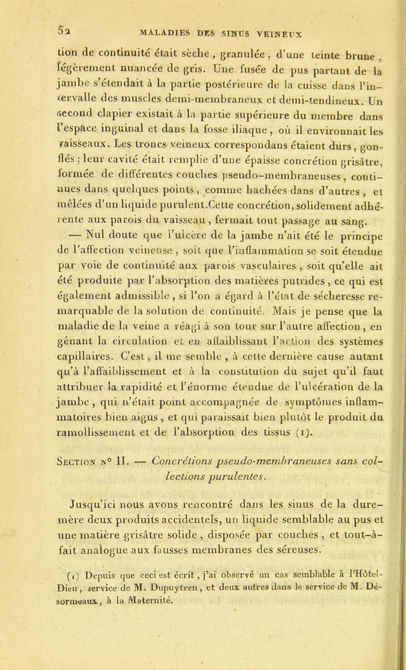 5a lion de continuité était sèche , granulée. d’une teinte brune légèrement nuancée de gris. Une fusée de pus partant de la jambe s’étendait à la partie postérieure de la cuisse dans l’in- tervalle des muscles demi-membraneux et demi-tendineux. Un -second clapier existait à la partie supérieure du membre dans l espace inguinal et dans la fosse iliaque, où il environnait les raisseaux. Les troncs veineux correspondans étaient durs, gon- flés 5 leur cavité était remplie d’une épaisse concrétion grisâtre, formée de différentes couches pseudo-membraneuses, conti- nues dans quelques points, comme hachées dans d’autres , et mêlées d’un liquide purulent.Cette concrétion, solidement adhé- rente aux parois du vaisseau, fermait tout passage au sang. — Nul doute que i’uicère de la jambe n’ait été le principe de l’affection veineuse , soiL que l’inflammation se soit étendue par voie de continuité aux parois vasculaires , soit qu’elle ait été produite par l’absorption des matières putrides , ce qui est également admissible , si l’on a égard à l’état de sécheresse re- marquable de la solution de continuité. Mais je pense que la maladie de la veine a réagi à son tour sur l’autre affection , en gênant la circulation et en affaiblissant l’action des systèmes capillaires. C’est, il me semble , à cette dernière cause autant qu’à l’affaiblissement et à la constitution du sujet qu’il faut attribuer la rapidité et l’énorme étendue de l’ulcération de la jambe , qui n’était point accompagnée de symptômes inflam- matoires bien aigus , et qui paraissait bien plutôt le produit du ramollissement et de l’absorption des tissus (i). Section n° II. — Concrétions pseudo-membraneuses sans col- lections purulentes. Jusqu’ici nous avons rencontré dans les sinus de la dure- mère deux produits accidentels, un liquide semblable au pus et une matière grisâtre solide , disposée par couches , et tout-à- fait analogue aux fausses membranes des séreuses. (i) Depuis que ceci est écrit, j’ai observé un cas semblable à f’Hôtel- Dieu , service de M. Dupuytren, et deux autres dans le service de M. Dé- s ormeaux, H la Maternité.
