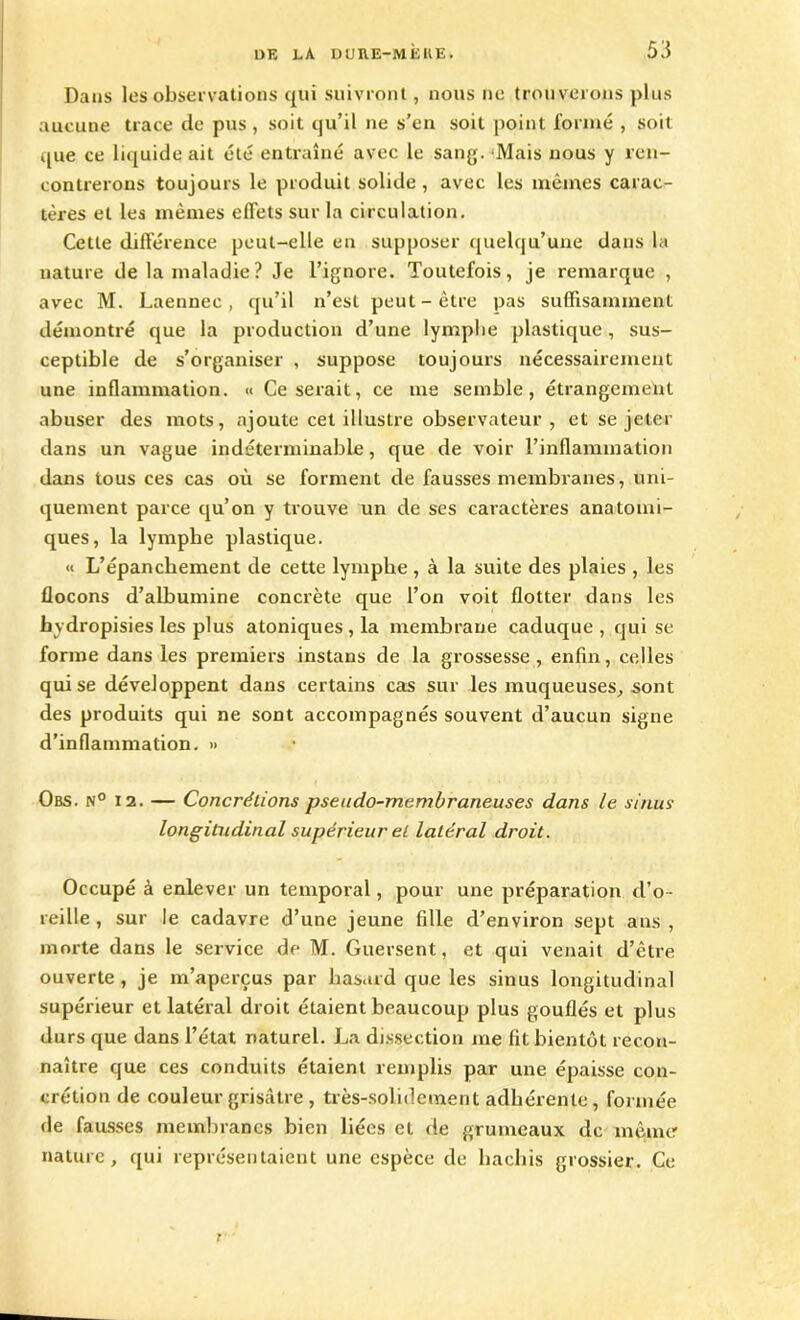 Dans les observations qui suivront, nous ne trouverons plus aucune trace de pus, soit qu’il ne s’en soit point formé , soit que ce liquide ait été entraîné avec le sang. Mais nous y ren- contrerons toujours le produit solide , avec les mêmes carac- tères et les mêmes effets sur la circulation. Cette différence peut-elle en supposer quelqu’une dans la nature de la maladie ? Je l’ignore. Toutefois, je remarque , avec M. Laennec , qu’il n’est peut-être pas suffisamment démontré que la production d’une lymphe plastique, sus- ceptible de s’organiser , suppose toujours nécessairement une inflammation. « Ce serait, ce me semble, étrangement abuser des mots, ajoute cet illustre observateur , et se jeter dans un vague indéterminable, que de voir l’inflammation dans tous ces cas où se forment de fausses membranes, uni- quement parce qu’on y trouve un de ses caractères anatomi- ques, la lymphe plastique. « L’épanchement de cette lymphe , à la suite des plaies , les flocons d’albumine concrète que l’on voit flotter dans les hydropisies les plus atoniques , la membrane caduque , qui se forme dans les premiers instans de la grossesse, enfin, celles qui se développent dans certains cas sur les muqueuses, sont des produits qui ne sont accompagnés souvent d’aucun signe d’inflammation. » Obs. n° 12. — Concrétions pseudo-membraneuses dans le sinus longitudinal supérieur et latéral droit. Occupé à enlever un temporal, pour une préparation tl’o- reille , sur le cadavre d’une jeune fille d’environ sept ans , morte dans le service de M. Guersent, et qui venait d’être ouverte , je m’aperçus par hasard que les sinus longitudinal supérieur et latéral droit étaient beaucoup plus gouflés et plus durs que dans l’état naturel. La dissection me fit bientôt recon- naître que ces conduits étaient remplis par une épaisse con- crétion de couleur grisâtre , très-solidement adhérente, formée de fausses membranes bien liées et de grumeaux de même nature, qui représentaient une espèce de hachis grossier. Ce