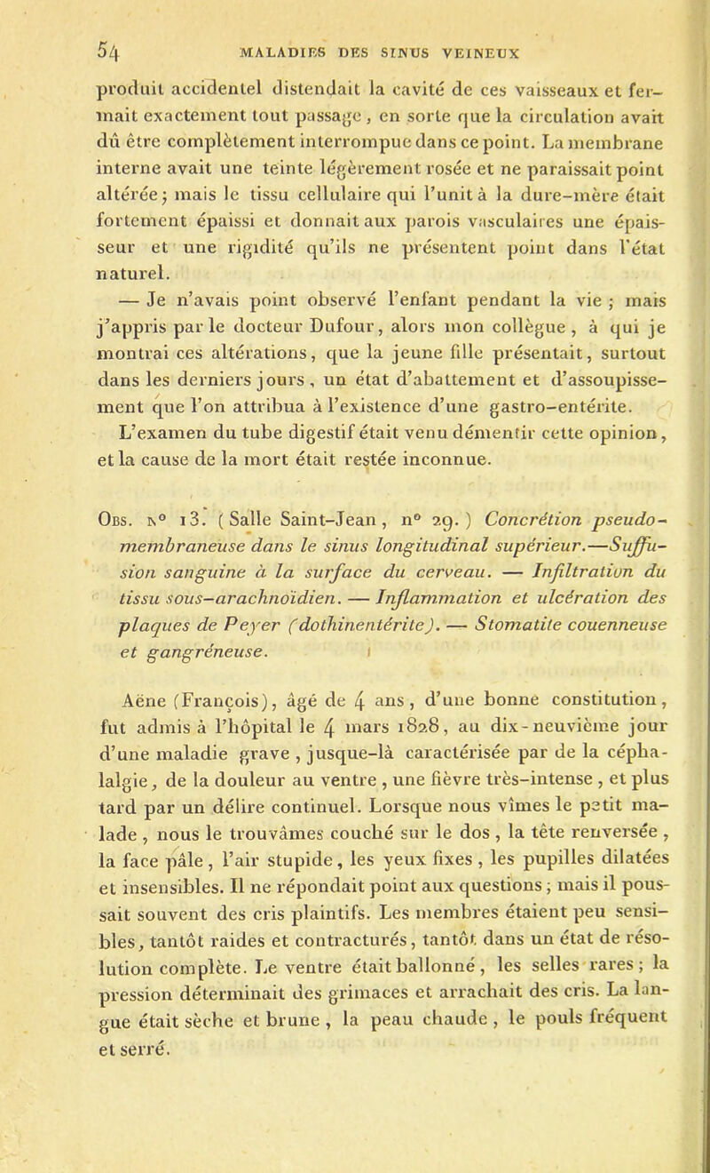 produit accidentel distendait la cavité de ces vaisseaux et fer- mait exactement tout passage , en sorte que la circulation avait dû être complètement interrompue dans ce point. La membrane interne avait une teinte légèrement rosée et ne paraissait point altérée j mais le tissu cellulaire qui l’unit à la dure-mère était fortement épaissi et donnait aux parois vasculaires une épais- seur et une rigidité qu’ils ne présentent point dans l'état naturel. — Je n’avais point observé l’enfant pendant la vie ; mais j’appris parle docteur Dufour, alors mon collègue, à qui je montrai ces altérations, que la jeune fdle présentait, surtout dans les derniers jours , un état d’abattement et d’assoupisse- ment que l’on attribua à l’existence d’une gastro-entérite. L’examen du tube digestif était venu démentir cette opinion, et la cause de la mort était restée inconnue. Obs. n° i 3. (Salle Saint-Jean, n° 29.) Concrétion pseudo- membraneuse dans le sinus longitudinal supérieur.—Suffu- sion sanguine à la surface du cerveau. — Infiltration du tissu sous-arachtioïdien. — Inflammation et ulcération des plaques de Peyer (dothinentérite). — Stomatite couenneuse et gangréneuse. Aëne (François), âgé de 4 ans, d’une bonne constitution, fut admis à l’hôpital le 4 mars 1828, au dix-neuvième jour d’une maladie grave , jusque-là caractérisée par de la cépha- lalgie, de la douleur au ventre , une fièvre très-intense , et plus tard par un délire continuel. Lorsque nous vîmes le petit ma- lade , nous le trouvâmes couché sur le dos , la tête renversée , la face pâle , l’air stupide, les yeux fixes , les pupilles dilatées et insensibles. Il ne répondait point aux questions ; mais il pous- sait souvent des cris plaintifs. Les membres étaient peu sensi- bles, tantôt raides et contracturés, tantôt dans un état de réso- lution complète. Le ventre était ballonné, les selles rares; la pression déterminait des grimaces et arrachait des cris. La lan- gue était sèche et brune , la peau chaude , le pouls fréquent et serré.