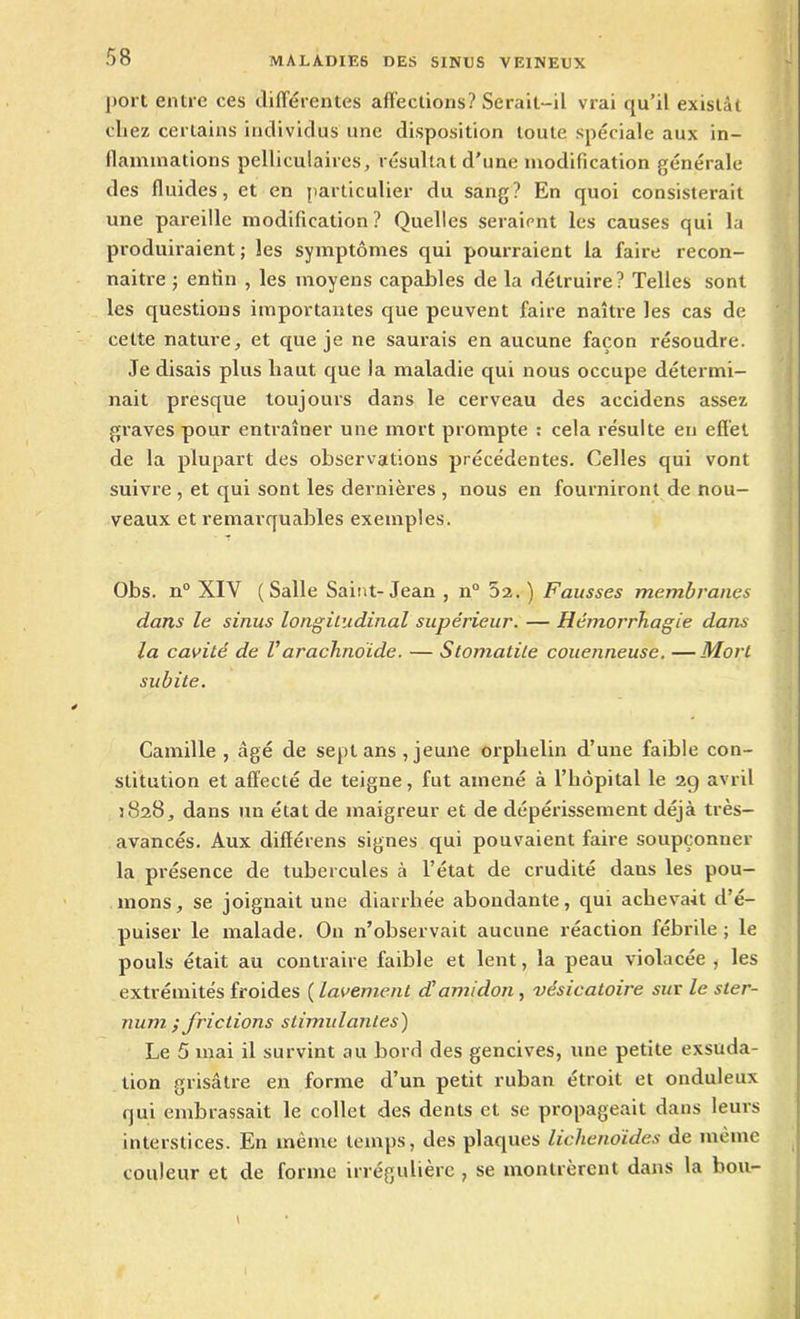 port entre ces différentes affections? Serait-il vrai qu’il existât chez certains individus une disposition toute spéciale aux in- flammations pelliculaires, résultat d'une modification générale des fluides, et en particulier du sang? En quoi consisterait une pareille modification? Quelles seraient les causes qui la produiraient ; les symptômes qui pourraient la faire recon- naître j enfin , les moyens capables de la détruire? Telles sont les questions importantes que peuvent faire naître les cas de cette nature, et que je ne saurais en aucune façon résoudre. Je disais plus haut que la maladie qui nous occupe détermi- nait presque toujours dans le cerveau des accidens assez graves pour entraîner une mort prompte : cela résulte en effet de la plupart des observations précédentes. Celles qui vont suivre , et qui sont les dernières , nous en fourniront de nou- veaux et remarquables exemples. Obs. n° XIV (Salle Saint-Jean , n° 5a.) Fausses membranes dans le sinus longitudinal supérieur. — Hémorrhagie dans la cavité de Varachnoïde. — Stomatite couenneuse. —Mort subite. Camille , âgé de sept ans , jeune orphelin d’une faible con- stitution et affecté de teigne, fut amené à l’iiopital le 29 avril 3828, dans un état de maigreur et de dépérissement déjà très- avancés. Aux différens signes qui pouvaient faire soupçonner la présence de tubercules à l’état de crudité dans les pou- mons, se joignait une diarrhée abondante, qui achevait d’é- puiser le malade. On n’observait aucune réaction fébrile ; le pouls était au contraire faible et lent, la peau violacée, les extrémités froides ( lavement d’amidon, vésicatoire sur le ster- num ; frictions stimulantes) Le 5 mai il survint au bord des gencives, une petite exsuda- tion grisâtre en forme d’un petit ruban étroit et onduleux qui embrassait le collet des dents et se propageait dans leurs interstices. En même temps, des plaques lichenoides de même couleur et de forme irrégulière , se montrèrent dans la bon-