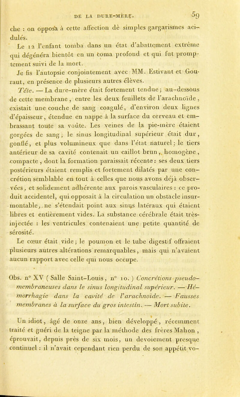 cbe : on opposé à cette affection dè simples gargarismes aci- dule's. Le 12 l’enfant tomba dans un état d’abattement extrême qui dégénéra bientôt en un Coma profond et qui fut promp- tement suivi de la mort. Je fis l’autopsie conjointement avec MM. Estivant et Gou- raut, en présence de plusieurs autres élèves. Télé. — La dure-mère était fortement tendue; au-dessous de cette membrane , entre les deux feuillets de l’arachnoïde , existait une couche de sang coagulé, d’environ deux lignes d’épaisseur, étendue en nappe à la surface du cerveau et em- brassant toute sa voûte. Les veines de la pie-mère étaient gorgées de sang ; le sinus longitudinal supérieur était dur, gonflé, et plus volumineux que dans l’état naturel; le tiers antérieur de sa cavité contenait un caillot brun, homogène , compacte , dont la formation paraissait récente : ses deux tiers postérieurs étaient remplis et fortement dilatés par une con- crétion semblable en tout à celles que nous avons déjà obser- vées, et solidement adhérente aux parois vasculaires : ce pro- duit accidentel, qui opposait à la circulation un obstacle insur- montable,.ne s’étendait point aux sinijs latéraux qui étaient libres et entièrement vides. La substance cérébrale était très- injectée : les ventricules contenaient une petite quantité de sérosité. Le cœur était vide; le poumon et le tube digestif offraient plusieurs autres altérations remarquables, mais qui n’avaient aucun rapport avec celle qui nous occupe. Obs. n° XV ( Salle Saint-Louis, n° 10. ) Concrétions pseudo- membraneuses dans le sinus longitudinal supérieur. — Hé- morrhagie dans la cavité de Varachnoïde. — Fausses membranes à la surface du gros intestin. — Mort subite. I Ln idiot, âgé de onze ans, bien développé, récemment traité et guéri de la teigne par la méthode des frères Mahon , éprouvait, depuis près de six mois, un devoiement presque continuel : il n’avait cependant rien perdu de son appétit vo-