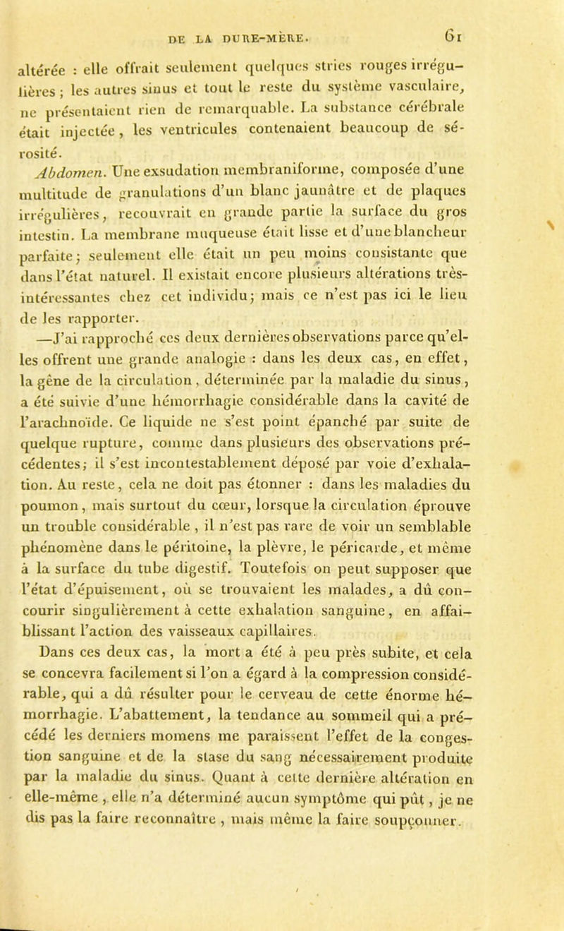 altérée : elle offrait seulement quelques stries rouges irrégu- lières ; les autres siuus et tout le reste du système vasculaire, ne présentaient rien de remarquable. La substauce cérébrale était injectée, les ventricules contenaient beaucoup de sé- rosité. Abdomen. Une exsudation mcmbraniforme, composée d’une multitude de granulations d’un blanc jaunâtre et de plaques irrégulières, recouvrait en grande partie la surface du gros intestin. La membrane muqueuse était lisse et d’une blancheur parfaite; seulement elle était un peu moins consistante que dans l’état naturel. Il existait encore plusieurs altérations très- intéressantes chez cet individu; mais ce n’est pas ici le lieu de les rapporter. —J’ai rapproché ces deux dernières observations parce qu’el- les offrent une grande analogie : dans les deux cas, en effet, la gêne de la circulation, déterminée par la maladie du sinus, a été suivie d’une hémorrhagie considérable dans la cavité de l’arachnoïde. Ce liquide ne s’est point épanché par suite de quelque rupture, comme dans plusieurs des observations pré- cédentes; il s’est incontestablement déposé par voie d’exhala- tion. Au reste, cela ne doit pas étonner : dans les maladies du poumon, mais surtout du cœur, lorsque la circulation éprouve un trouble considérable , il n’est pas rare de voir un semblable phénomène dans le péritoine, la plèvre, le péricarde, et même à la surface du tube digestif. Toutefois on peut supposer que l’état d’épuisement, où se trouvaient les malades, a dû con- courir singulièrement à cette exhalation sanguine, en affai- blissant l’action des vaisseaux capillaires. Dans ces deux cas, la mort a été à peu près subite, et cela se concevra facilement si l’on a égard à la compression considé- rable, qui a dû résulter pour le cerveau de cette énorme hé- morrhagie. L’abattement, la tendance au sommeil qui a pré- cédé les derniers momens me paraissent l’effet de la conges- tion sanguine et de la stase du sang nécessairement produite par la maladie du sinus. Quant à cette dernière altération en elle-même , elle n’a déterminé aucun symptôme qui pût, je ne dis pas la faire reconnaître , mais même la faire soupçonner.