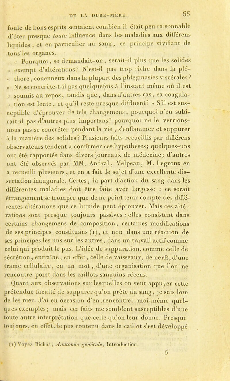 foule de bous esprits sentaient combien il était, peu raisonnable d’ôter presque toute influence dans les maladies aux différens liquides , et en particulier au sang, ce principe vivifiant de tous les organes. « Pourquoi, se demandait-on, serait-il plus que les solides « exempt d’altérations? N’est-il pas trop riche dans la plé- « thore, couenneux dans la plupart des phlegmasies viscérales ? « Ne se concrète-t-il pas quelquefois à l’instant même où il est « soumis au repos , tandis que , dans d’autres cas, sa coagula- « tion est lente , et qu’il reste presque diffluent? » S’il est sus- ceptible d’éprouver de tels changemens, pourquoi n’en subi- rait-il pas d’autres plus imporlans? pourquoi ne le verrions- nous pas se concréter pendant la vie , s’enflammer et suppurer à la manière des solides? Plusieurs faits recueillis par clifférens observateurs tendent à confirmer ces hypothèses; quelques-uns ont été rapportés dans divers journaux de médecine; d’autres ont été observés par MM. Andral, Velpeau; M. Legroux en a recueilli plusieurs, et en a fait le sujet d’une excellente dis- sertation inaugurale. Certes, la part d’action du sang dans les différentes maladies doit être faite avec largesse : ce serait étrangement se tromper que de ne point tenir compte des diffé- rentes altérations que ce liquide peut éprouver. Mais ces alté- rations sont presque toujours passives : elles consistent dans certains changemens de composition, certaines modifications de ses principes constituans (i), et non dans une réaction de ses principes les uns sur les autres, dans un travail actif comme celui qui produit le pus. L’idée de suppuration, comme celle de sécrétion, entraîne, eu effet, celle de vaisseaux, de nerfs,d’une trame cellulaire, en un mot , d’une organisation que l’on ne rencontre point dans les caillots sanguins récens. Quant aux observations sur lesquelles on veut appuyer cette prétendue faculté de suppurer qu’on prête au sang , je suis loin de les nier. J’ai eu occasion d’en rencontrer moi-même quel- ques exemples; mais ces faits me semblent susceptibles d’une toute autre interprétation que celle qu’on leur donne. Presque toujours, en effet,le pus contenu dans le caillot s’est développé (1) Voyez Bichat, Anatomie générale, Introduction. 5