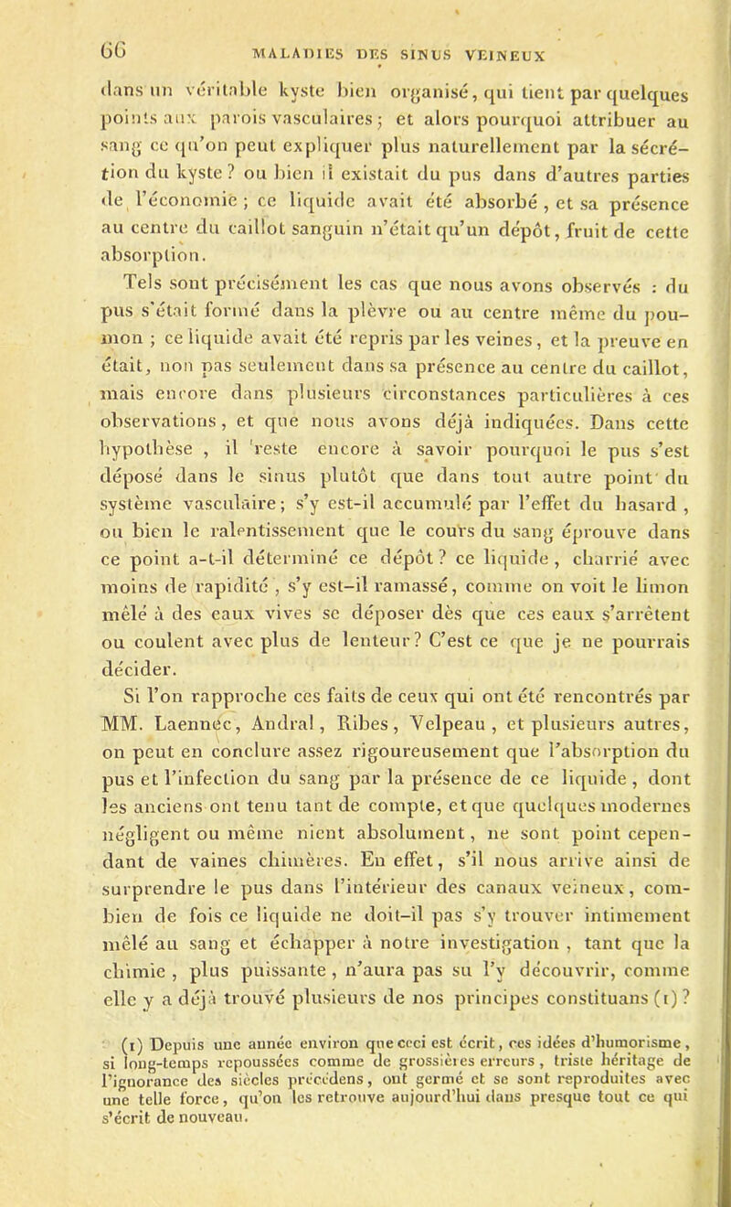 GG dans un véritable kyste bien organisé, qui tient par quelques points aux parois vasculaires ; et alors pourquoi attribuer au sang ce qu’on peut expliquer plus naturellement par la sécré- tion du kyste? ou bien il existait du pus dans d’autres parties de l’économie ; ce liquide avait été absorbé , et sa présence au centre du caillot sanguin n’était qu’un dépôt, fruit de cette absorption. Tels sont précisément les cas que nous avons observés : du pus s’était formé dans la plèvre ou au centre même du pou- mon ; ce liquide avait été repris parles veines, et la preuve en était, non pas seulement dans sa présence au centre du caillot, mais encore dans plusieurs circonstances particulières à ces observations, et que nous avons déjà indiquées. Dans cette hypothèse , il reste encore à savoir pourquoi le pus s’est déposé dans le sinus plutôt que dans tout autre point du système vasculaire; s’y est-il accumulé par l’effet du hasard , ou bien le ralentissement que le cours du sang éprouve dans ce point a-t-il déterminé ce dépôt? ce liquide, charrié avec moins de rapidité , s’y est-il ramassé, comme on voit le limon mêlé à des eaux vives se déposer dès que ces eaux s’arrêtent ou coulent avec plus de lenteur? C’est ce que je ne pourrais décider. Si Ton rapproche ces faits de ceux qui ont été rencontrés par MM. Laennec, Andral, Pùbes, Velpeau, et plusieurs autres, on peut en conclure assez rigoureusement que l’absorption du pus et l’infection du sang par la présence de ce liquide, dont les anciens ont tenu tant de compte, et que quelques modernes négligent ou même nient absolument, ne sont point cepen- dant de vaines chimères. Eu effet, s’il nous arrive ainsi de surprendre le pus dans l’intérieur des canaux veineux, com- bien de fois ce liquide ne doit-il pas s’y trouver intimement mêlé au sang et échapper à notre investigation , tant que la chimie , plus puissante, n’aura pas su Ty découvrir, comme elle y a déjà trouvé plusieurs de nos principes conslituans (i) ? (i) Depuis une aunéc environ que ceci est écrit, ces idées d’humorisme, si long-temps repoussées comme de grossières erreurs , triste héritage de l’ignorance des siècles précédons, ont germé et sc sont reproduites avec une telle force, qu’on les retrouve aujourd’hui dans presque tout ce qui s’écrit de nouveau.