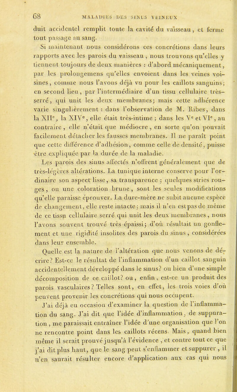 duit accidentel remplit toute la cavité du vaisseau, et ferme tout passage au sang. Si maintenant nous considérons ces concrétions dans leurs rapports avec les parois du vaisseau , nous trouvons qu’elles y tiennent toujours de deux manières : d’abord mécaniquement, par les prolongemens qu’elles envoient dans les veines voi- sines, comme nous l’avons déjà vu pour les caillots sanguins; en second lieu, par l’intermédiaire d’un tissu cellulaire très- serré, qui unit les deux membranes; mais cette adhérence varie singulièrement : dans l’observation de M. Ribes, dans la XIIe, la XIVe, elle était très-intime ; dans les Ve et VIe, au contraire , elle n’était que médiocre , en sorte qu’on pouvait facilement détacher les fausses membranes. Il ne paraît point que cette différence d’adhésion, comme celle de densité, puisse ■être expliquée par la durée de la maladie. Les parois des sinus affectés n’offrent généralement que de très-légères altérations. La tunique interne conserve pour l’or- dinaire son aspect lisse, sa transparence ; quelques stries rou- ges , ou une coloration brune , sont les seules modifications qu’elle paraisse éprouver. La dure-mère ne subit aucune espèce de changement, elle reste intacte; niais il n’en estpasde même de ce tissu cellulaire serré qui unit les deux membranes , nous l’avons souvent trouvé très épaissi; d’où résultait un gonfle- ment et une rigidité insolites des parois du sinus , considérées dans leur ensemble. Quelle est la nature de l’altération que nous venons de dé- crire? Est-ce le résultat de l’inflammation d’un caillot sanguin accidentellement développé dans le sinus? ou bien d’une simple décomposition de ce caillot? ou, enfin, est-ce un produit des parois vasculaires ? Telles sont, en effet, tes trois voies d’où peuvent provenir les concrétions qui nous occupent. J’ai déjà eu occasion d’examiner la question de l’inflamma- tion du sàng. J’ai dit que l’idée d’inflammation, de suppura- tion , me paraissait entraîner l’idée d’une organisation que 1 on ne rencontre point dans les caillots récens Mais, quand bien même il serait prouvé jusqu’à l’évidence , et contre tout ce que j’ai dit plus haut, que le sang peut s’enflammer et suppurer , il n’en saurait résulter encore d’application aux cas qui nous