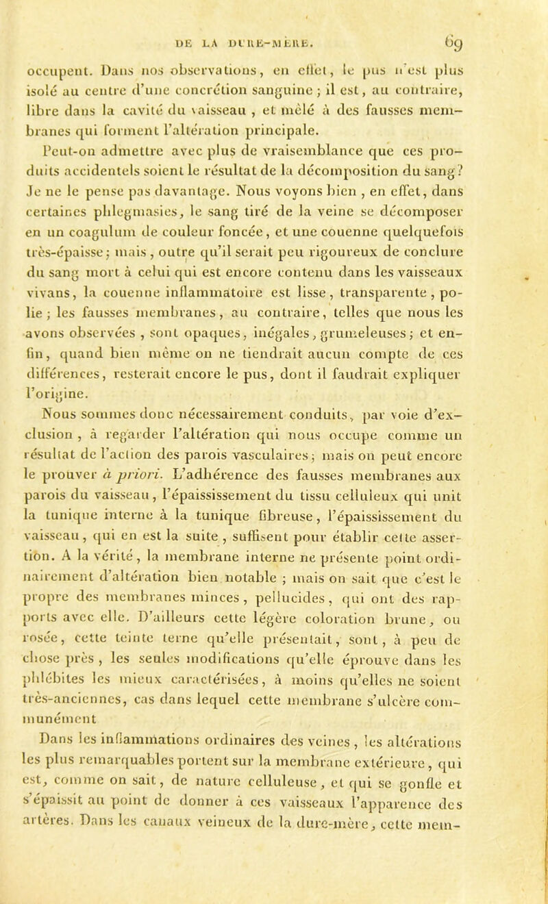 occupent. Dans nos observations, en effet, le pus n est plus isolé au centre d’une concrétion sanguine; il est, au contraire, libre dans la cavité du \aisseau , et mêlé à des fausses mem- branes qui forment l’altération principale. Pcut-on admettre avec plus de vraisemblance que ces pro- duits accidentels soient le résultat de la décomposition du sang? Je ne le pense pas davantage. Nous voyons bien , en effet, dans certaines plilegmasies, le sang tiré de la veine se décomposer en un coagulum de couleur foncée, et une couenne quelquefois très-épaisse; mais , outre qu’il serait peu rigoureux de conclure du sang mort à celui qui est encore contenu dans les vaisseaux vivans, la couenne inflammatoire est lisse, transparente , po- lie ; les fausses membranes, au contraire, telles que nous les avons observées , sont opaques, inégales, grumeleuses ; et en- fin, quand bien même on ne tiendrait aucun compte de ces différences, resterait encore le pus, dont il faudrait expliquer l’origine. Nous sommes donc nécessairement conduits, par voie d’ex- clusion , à regarder l’altération qui nous occupe comme un résultat de l’action des parois vasculaires; mais on peut encore le prouver à priori. L’adhérence des fausses membranes aux parois du vaisseau, l’épaississement du tissu celluleux qui unit la tunique interne à la tunique fibreuse, l’épaississement du vaisseau, qui en est la suite , suffisent pour établir cette asser- tion. A la vérité, la membrane interne ne présente point ordi- nairement d’altération bien notable ; maison sait que c’est le propre des membranes minces, pellucides, qui ont des rap- ports avec elle. D’ailleurs cette légère coloration brune, ou rosée, cette teinte terne qu’elle présentait, sont, à peu de chose près , les seules modifications qu’elle éprouve dans les phlébites les mieux caractérisées, à moins qu’elles ne soient très-anciennes, cas dans lequel cette membrane s’ulcère com- munément Dans les inflammations ordinaires des veines , les altérations les plus remarquables portent sur la membrane extérieure, qui est, comme on sait, de nature celluleuse, et qui se gonfle et s épaissit au point de donner à ces vaisseaux l’apparence des artères. Dans les canaux veineux de la dure-mère, celte mem-