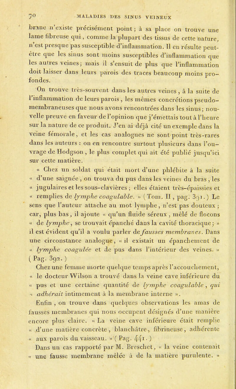 brano n’existe précisément point ; à sa place on trouve une laine fibreuse qui, comme la plupart des tissus de cette nature, n’est presque pas susceptible d’inflammation. Il en résulte peut- être que les sinus sont moins susceptibles d’inflammation que les autres veines; mais il s’ensuit de plus que l’inflammation doit laisser dans leurs parois des traces beaucoup moins pro- fondes. On trouve très-souvent dans les autres veines , à la suite de l’inflammation de leurs parois , les mêmes concrétions pseudo- membraneuses que nous avons rencontrées dans les sinus; nou- velle preuve en faveur de l’opinion que j’émettais tout à l’heure sur la nature de ce produit. J’en ai déjà cité un exemple dans la veine fémorale, et les cas analogues ne sont point très-rares dans les auteurs : on en rencontre surtout plusieurs dans l’ou- vrage de Hodgson , le plus complet qui ait été publié jusqu’ici sur cette matière. « Chez un soldat qui était mort d’une phlébite à la suite « d’une saignée , on trouva du pus dans les veines du bras , les « jugulaires et les sous-clavières ; elles étaient très-épaissies et « remplies de lymphe coagulable. » (Tom. II, pag. 3qi.) Le sens que l’auteur attache au mot lymphe, n’est pas douteux; car, plus bas, il ajoute « qu’un fluide séreux , mêlé de flocons « de lymphe, se trouvait épanché dans la cavité thoracique; » il est évident qu’il a voulu parler de fausses membranes. Dans une circonstance analogue, «il existait un épanchement de « lymphe coagulée et de pus dans l’intérieur des veines. » (439.0 Chez une femme morte quelque temps après l’accouchement, « le docteur Wilson a trouvé dans la veine cave inférieure du « pus et une certaine quantité de lymphe coagulable, qui •< adhérait intimement à la membrane interne ». Enfin , on trouve dans quelques observations les amas de fausses membranes qui nous occupent désignés d’une manière encore plus claire. « La veine cave inférieure était remplie « d’une matière concrète, blanchâtre, fibrineuse, adhérente « aux parois du vaisseau. »'( Pag. 441- ) Dans un cas rapporté par M. Breschet, « la veine contenait « une fausse membrane mêlée à de la matière purulente. »