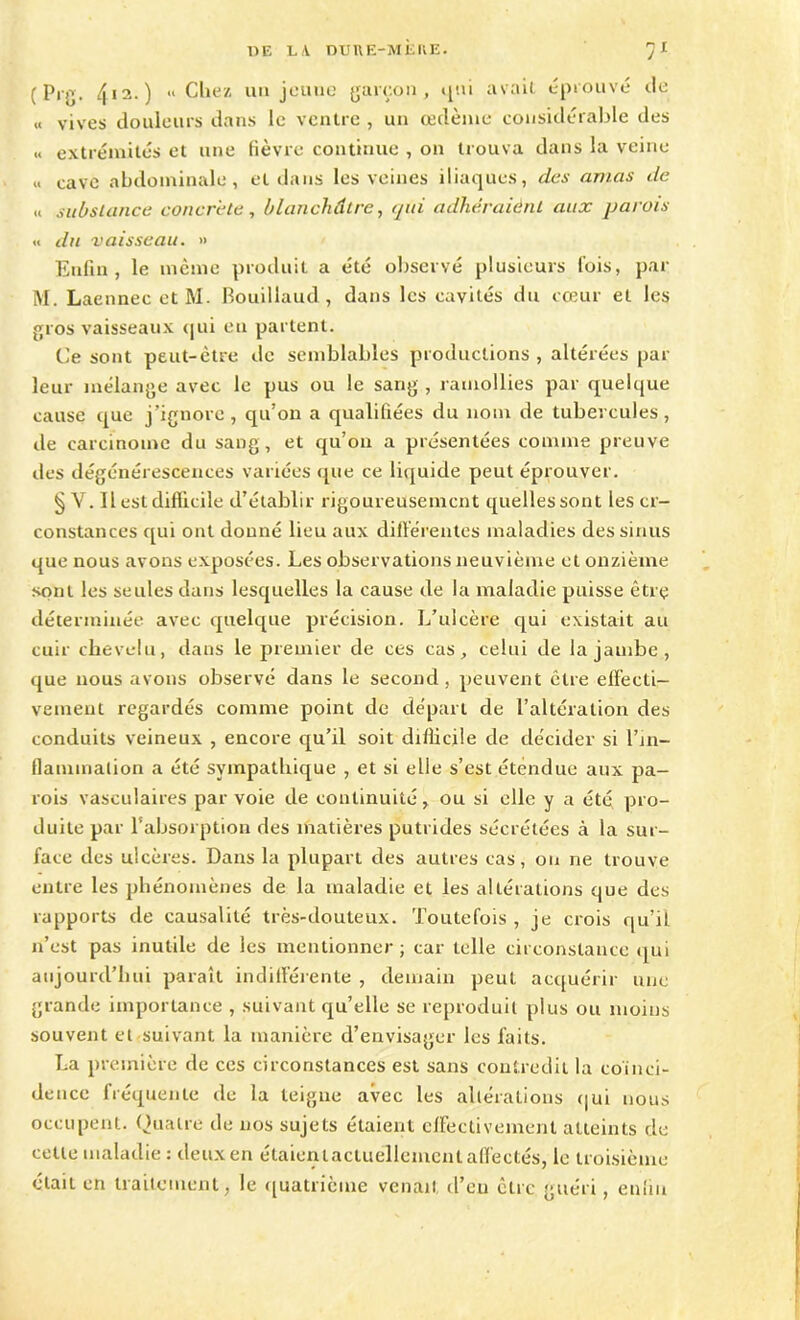 (Prg. 412.) « Chez un jeune garçon, i avait éprouvé île « vives douleurs dans le ventre , un œilème considérable des « extrémités et une fièvre continue , on trouva dans la veine <■ cave abdominale, et dans les veines iliaques, des amas de « substance concrète, blanchâtre, qui adhéraient aux parois « du vaisseau. » Enfin, le même produit a été observé plusieurs fois, par M. Laennec et M. Bouillaud, dans les cavités du cœur et les gros vaisseaux «pii eu partent. Ce sont peut-être de semblables productions , altérées par leur mélange avec le pus ou le sang , ramollies par quelque cause que j’ignore, qu’on a qualifiées du nom de tubercules, de carcinome du sang, et qu’on a présentées comme preuve des dégénérescences variées que ce liquide peut éprouver. § V. Il est difficile d’établir rigoureusement quelles sont les cr- constances qui ont donné lieu aux différentes maladies des sinus que nous avons exposées. Les observations neuvième et onzième sont les seules dans lesquelles la cause de la maladie puisse êtrç déterminée avec quelque précision. L’ulcère qui existait au cuir chevelu, dans le premier de ces cas, celui de la jambe , que nous avons observé dans le second, peuvent être effecti- vement regardés comme point de départ de l’altération des conduits veineux , encore qu’il soit difficile de décider si l'in- flammation a été sympathique , et si elle s’est étendue aux pa- rois vasculaires par voie de continuité y ou si elle y a été pro- duite par l’absorption des matières putrides sécrétées à la sur- face des ulcères. Dans la plupart des autres cas, on ne trouve entre les phénomènes de la maladie et les altérations que des rapports de causalité très-douteux. Toutefois , je crois qu’il 11’est pas inutile de les mentionner; car telle circonstance qui aujourd’hui paraît indifférente , demain peut acquérir une grande importance , suivant qu’elle se reproduit plus ou moins souvent et suivant la manière d’envisager les faits. La première de ces circonstances est sans contredit la coïnci- dence fréquente de la teigne avec les altérations qui nous occupent. Quatre de nos sujets étaient effectivement atteints de cette maladie : deux en étaient actuellement affectés, le troisième élaii en traitement, le quatrième venait d’en être guéri, enfin